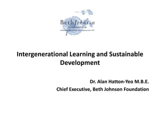 Intergenerational Learning and Sustainable
Development
Dr. Alan Hatton-Yeo M.B.E.
Chief Executive, Beth Johnson Foundation
 