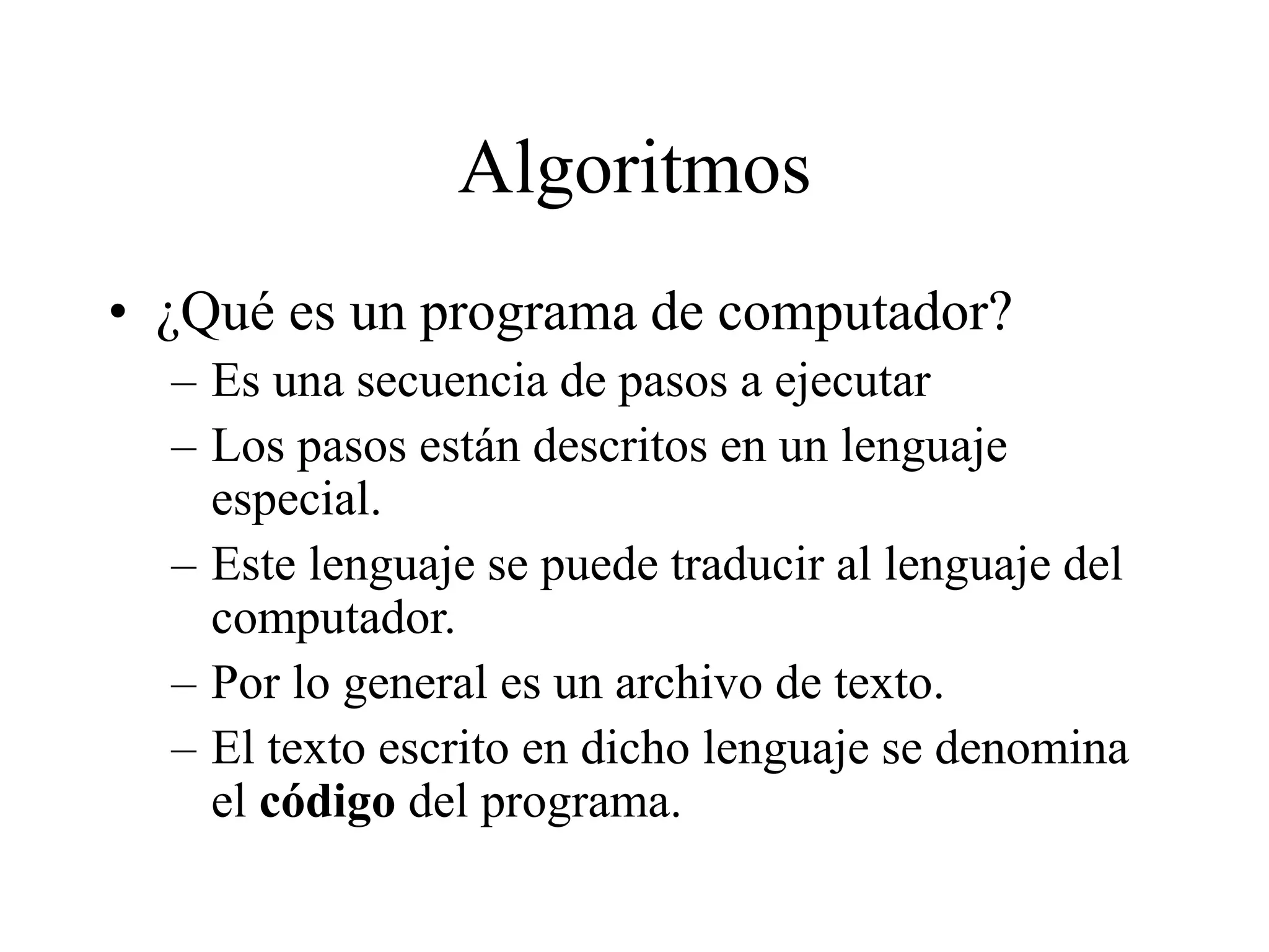 Algoritmos
• ¿Qué es un programa de computador?
– Es una secuencia de pasos a ejecutar
– Los pasos están descritos en un lenguaje
especial.
– Este lenguaje se puede traducir al lenguaje del
computador.
– Por lo general es un archivo de texto.
– El texto escrito en dicho lenguaje se denomina
el código del programa.
 