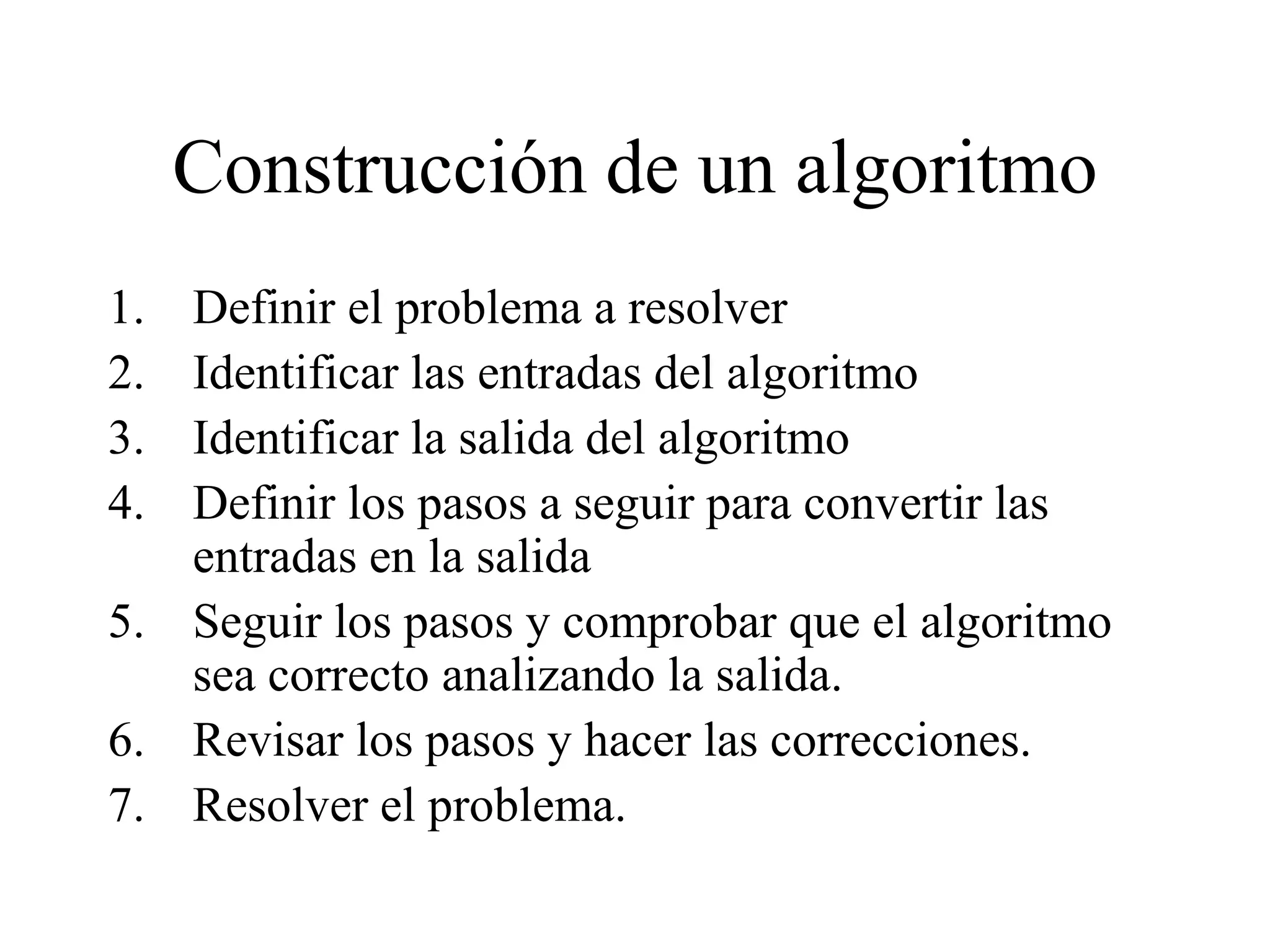 Construcción de un algoritmo
1. Definir el problema a resolver
2. Identificar las entradas del algoritmo
3. Identificar la salida del algoritmo
4. Definir los pasos a seguir para convertir las
entradas en la salida
5. Seguir los pasos y comprobar que el algoritmo
sea correcto analizando la salida.
6. Revisar los pasos y hacer las correcciones.
7. Resolver el problema.
 