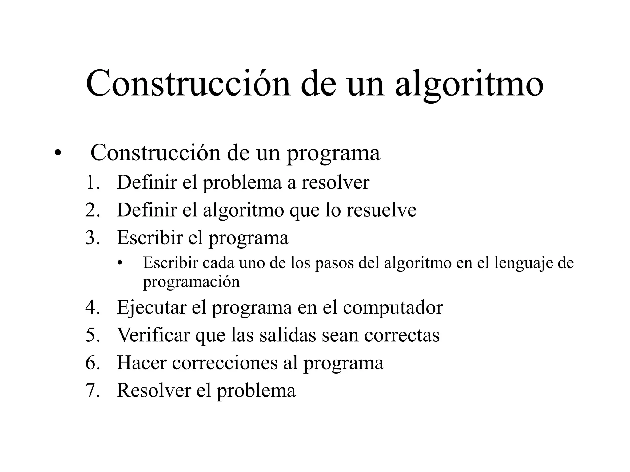 Construcción de un algoritmo
• Construcción de un programa
1. Definir el problema a resolver
2. Definir el algoritmo que lo resuelve
3. Escribir el programa
• Escribir cada uno de los pasos del algoritmo en el lenguaje de
programación
4. Ejecutar el programa en el computador
5. Verificar que las salidas sean correctas
6. Hacer correcciones al programa
7. Resolver el problema
 