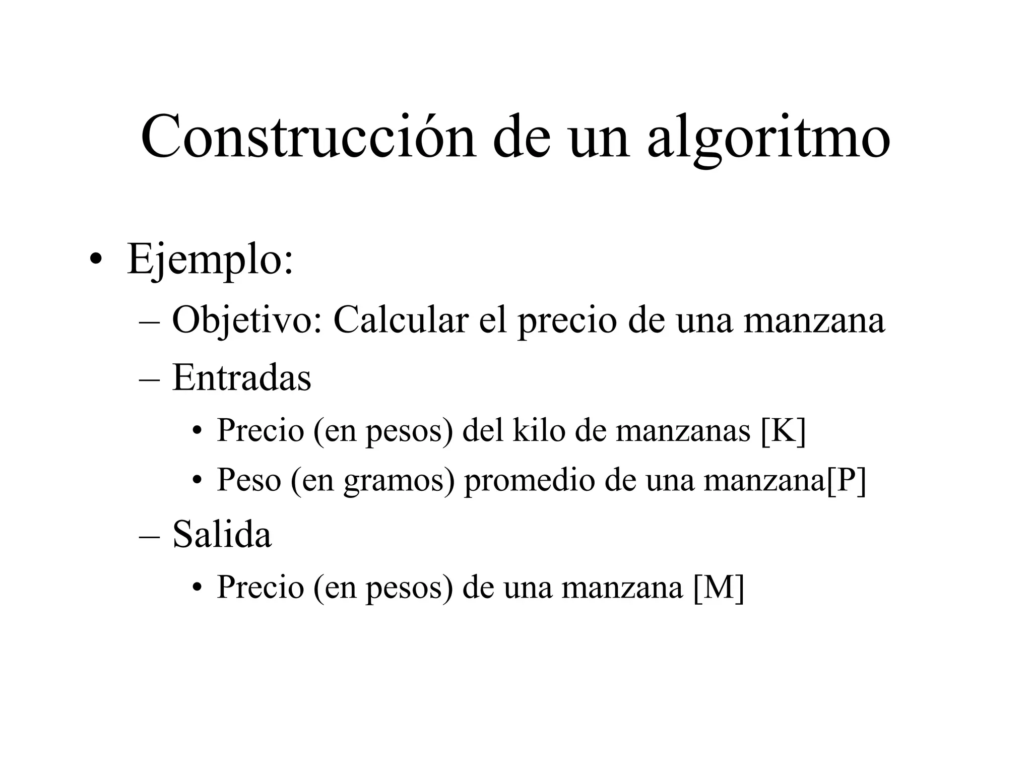 Construcción de un algoritmo
• Ejemplo:
– Objetivo: Calcular el precio de una manzana
– Entradas
• Precio (en pesos) del kilo de manzanas [K]
• Peso (en gramos) promedio de una manzana[P]
– Salida
• Precio (en pesos) de una manzana [M]
 