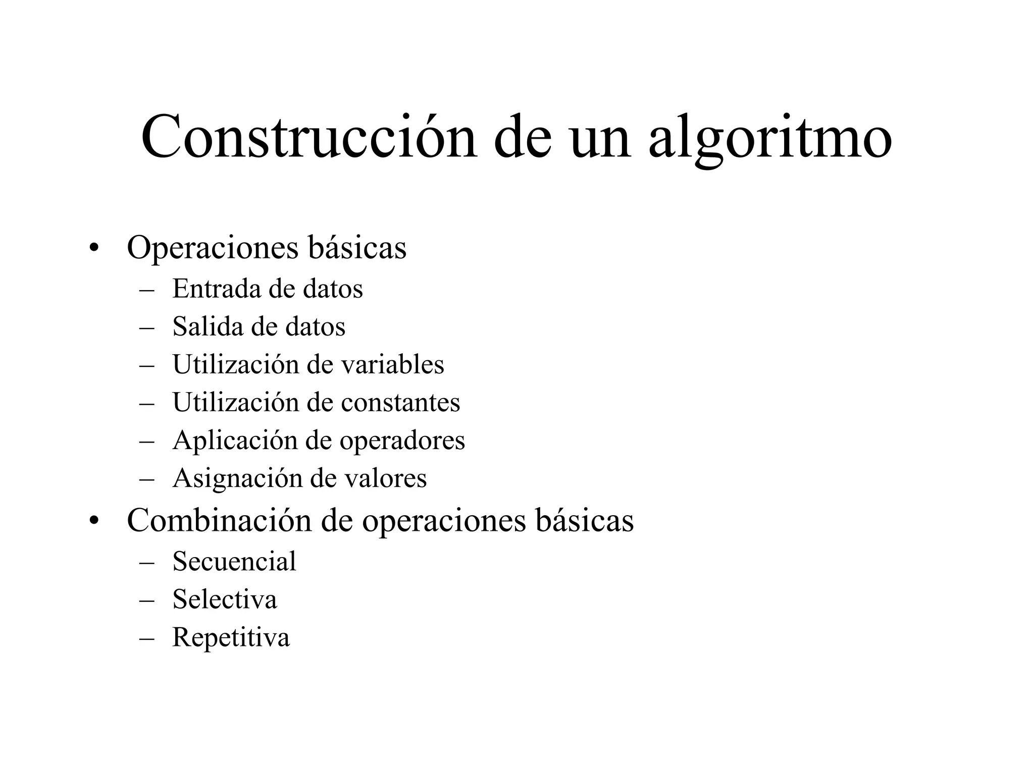 Construcción de un algoritmo
• Operaciones básicas
– Entrada de datos
– Salida de datos
– Utilización de variables
– Utilización de constantes
– Aplicación de operadores
– Asignación de valores
• Combinación de operaciones básicas
– Secuencial
– Selectiva
– Repetitiva
 