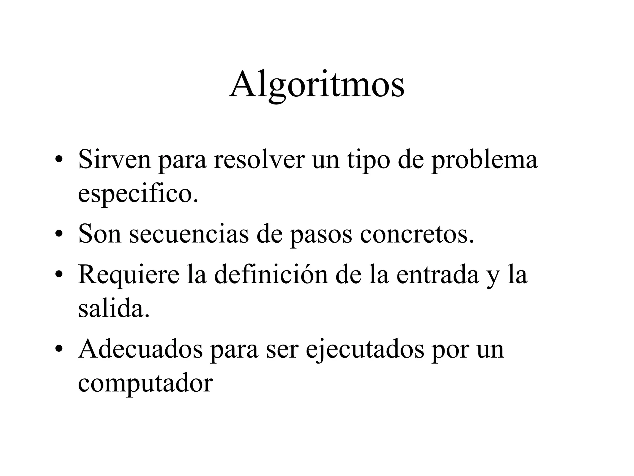 Algoritmos
• Sirven para resolver un tipo de problema
especifico.
• Son secuencias de pasos concretos.
• Requiere la definición de la entrada y la
salida.
• Adecuados para ser ejecutados por un
computador
 