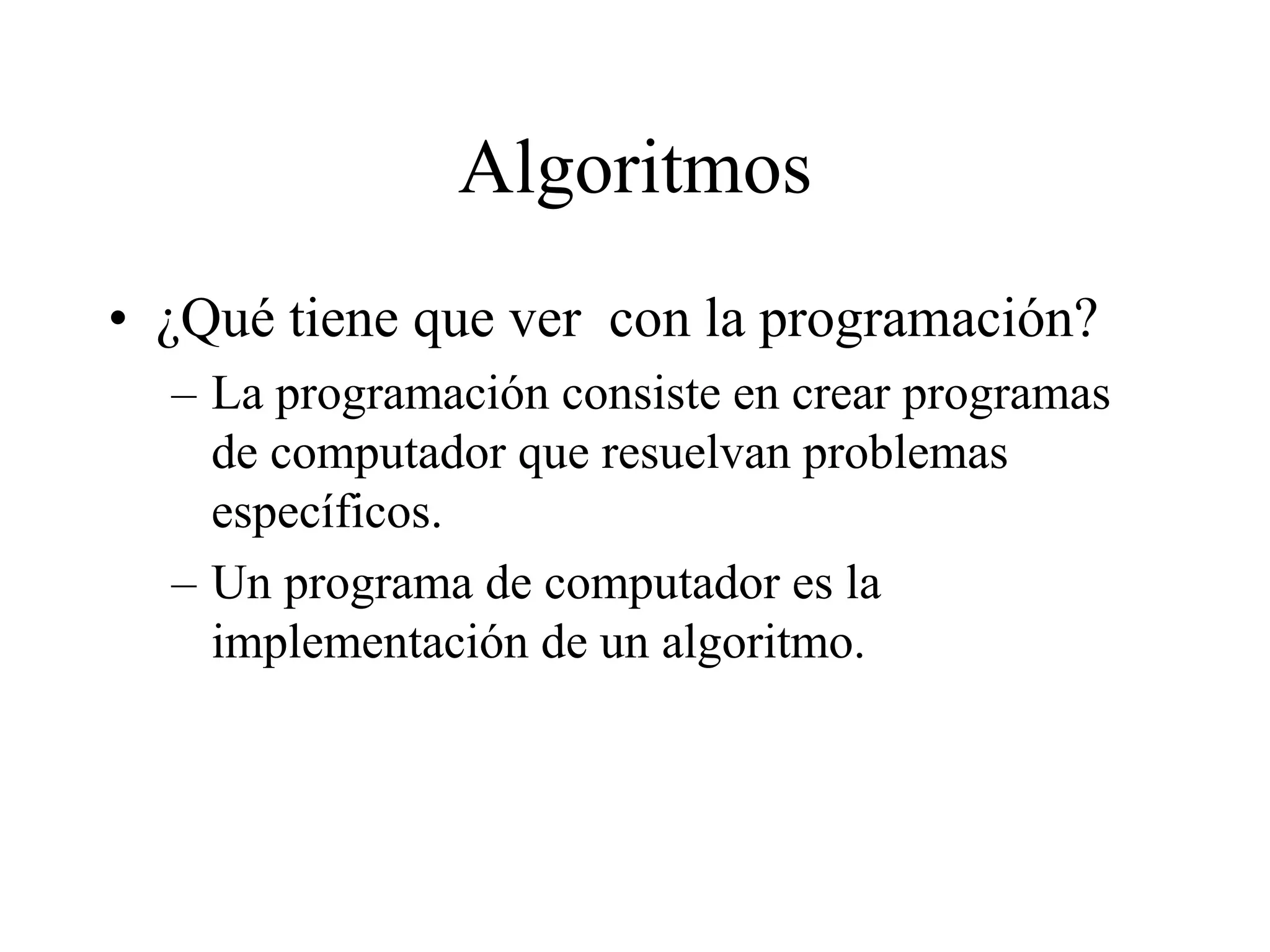 Algoritmos
• ¿Qué tiene que ver con la programación?
– La programación consiste en crear programas
de computador que resuelvan problemas
específicos.
– Un programa de computador es la
implementación de un algoritmo.
 
