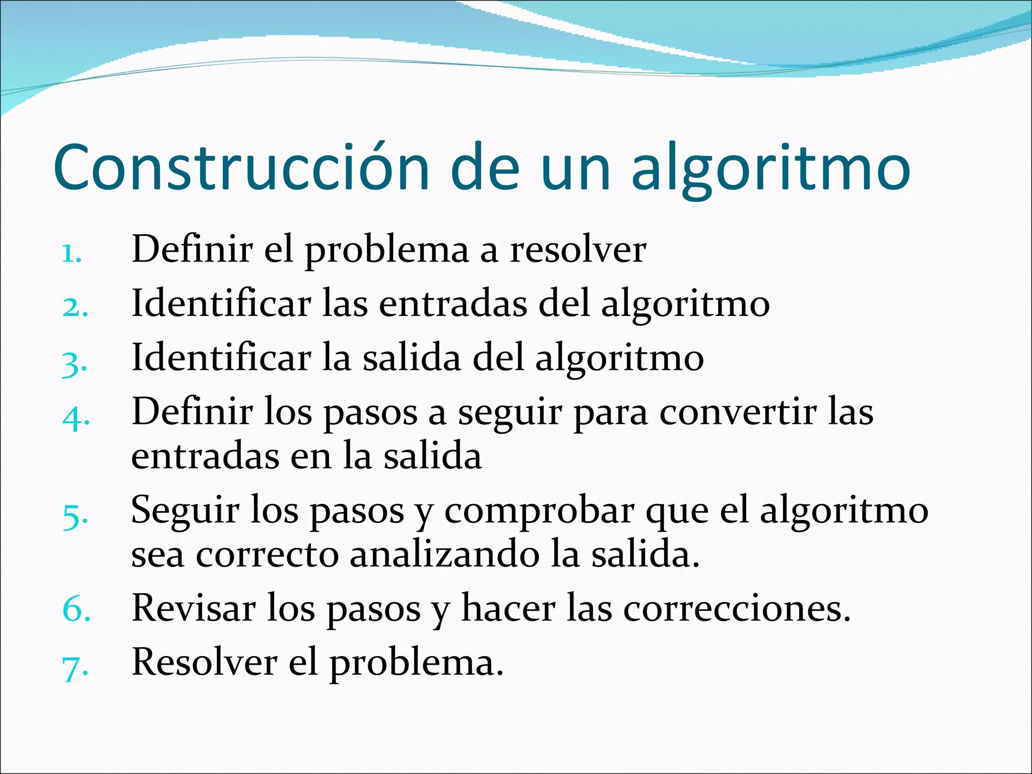 Construcción de un algoritmo Definir el problema a resolver Identificar las entradas del algoritmo Identificar la salida del algoritmo Definir los pasos a seguir para convertir las entradas en la salida Seguir los pasos y comprobar que el algoritmo sea correcto analizando la salida. Revisar los pasos y hacer las correcciones. Resolver el problema. 