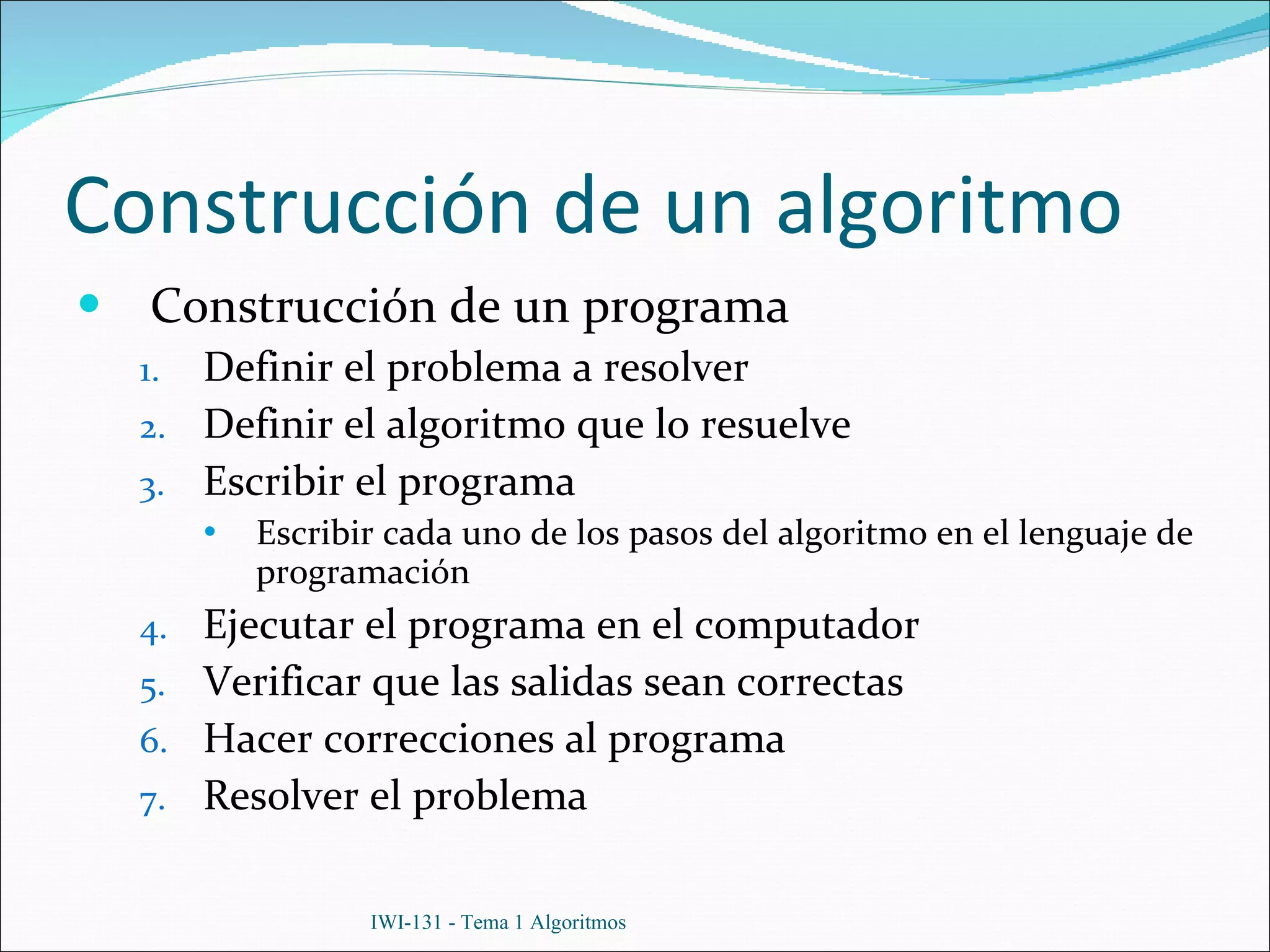 Construcción de un algoritmo Construcción de un programa Definir el problema a resolver Definir el algoritmo que lo resuelve Escribir el programa Escribir cada uno de los pasos del algoritmo en el lenguaje de programación Ejecutar el programa en el computador Verificar que las salidas sean correctas Hacer correcciones al programa Resolver el problema IWI-131 - Tema 1 Algoritmos 