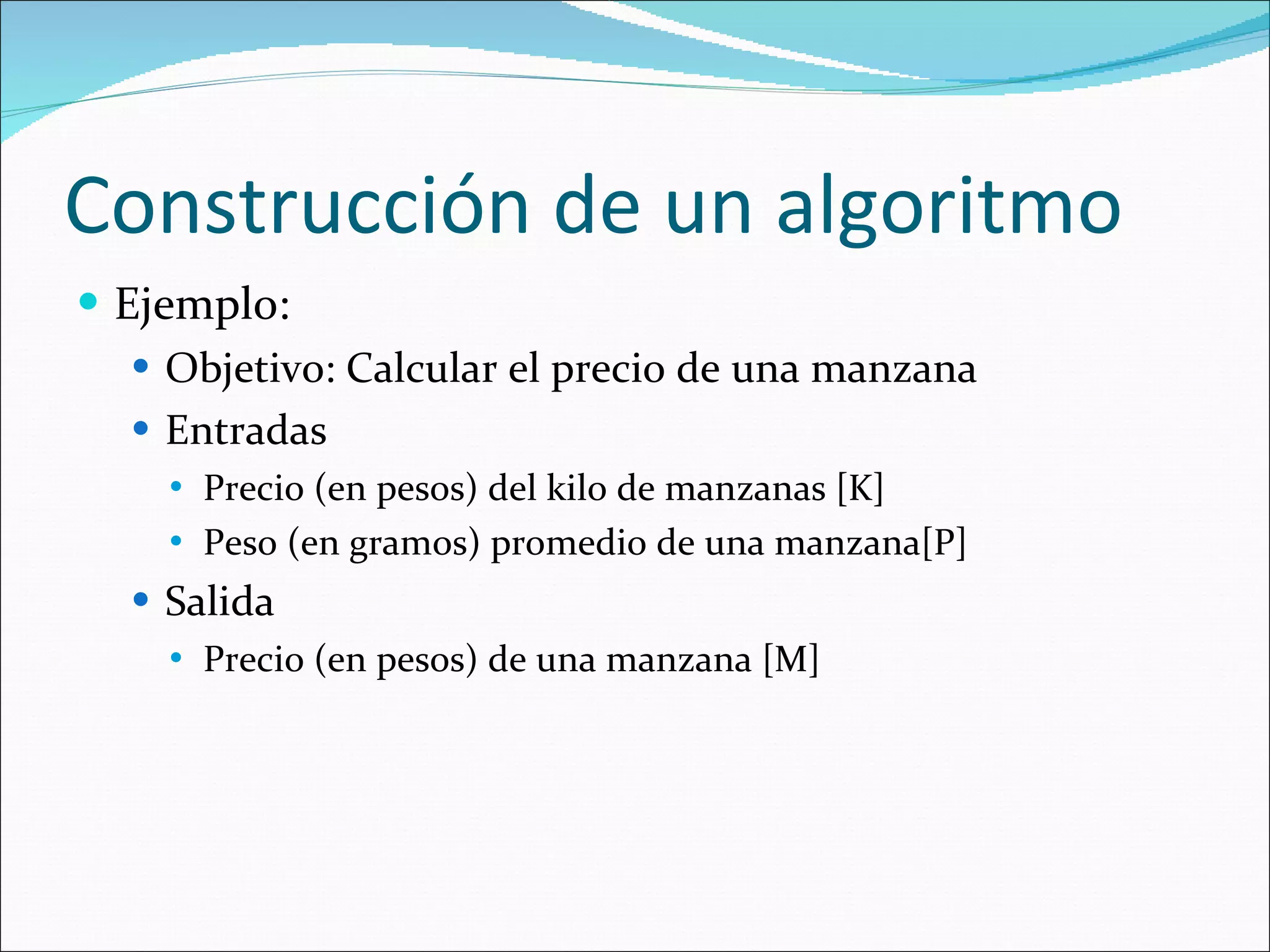 Construcción de un algoritmo Ejemplo: Objetivo: Calcular el precio de una manzana  Entradas Precio (en pesos) del kilo de manzanas [K] Peso (en gramos) promedio de una manzana[P] Salida Precio (en pesos) de una manzana [M] 