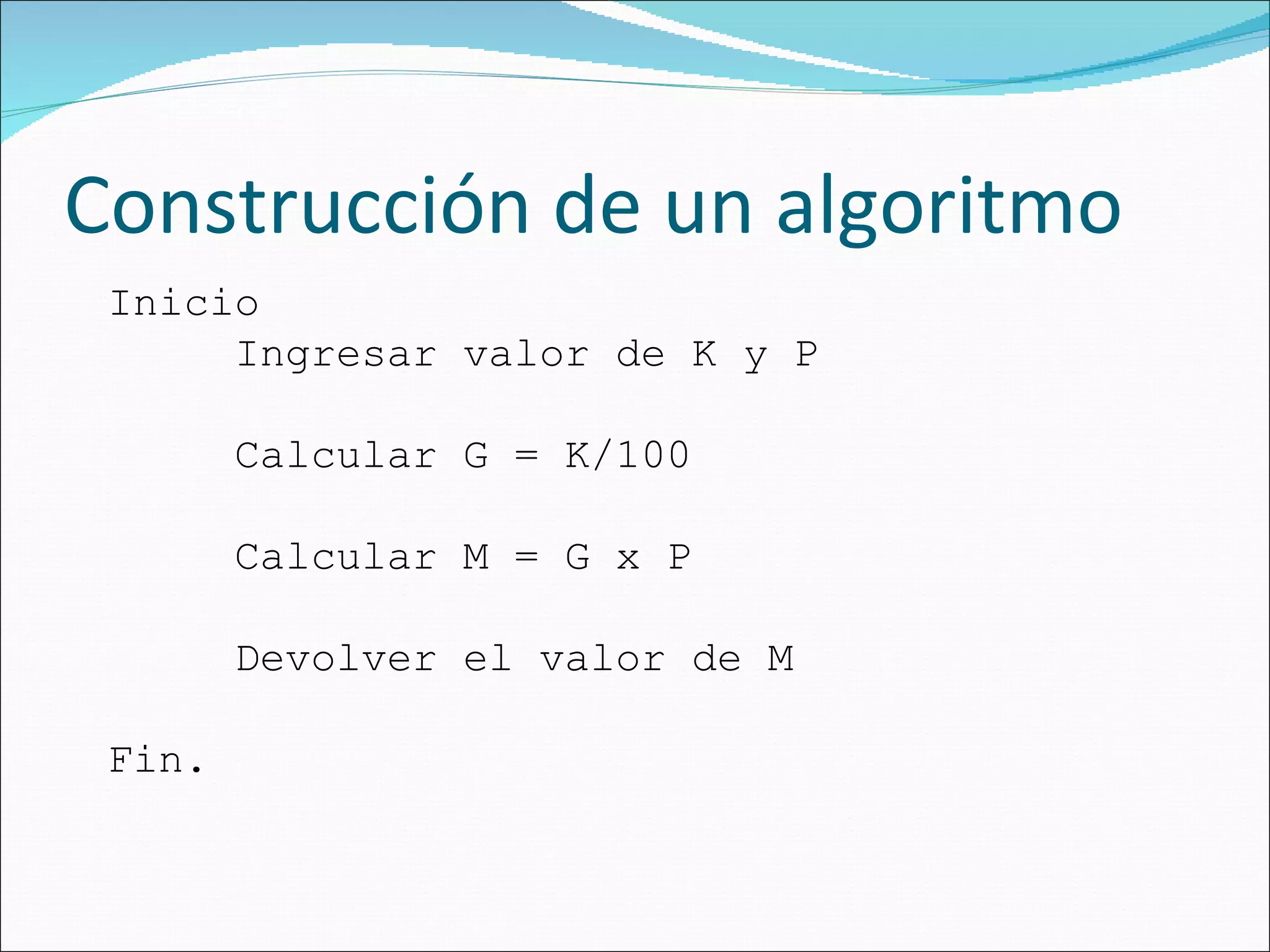Construcción de un algoritmo Inicio Ingresar valor de K y P Calcular G = K/100 Calcular M = G x P Devolver el valor de M Fin. 