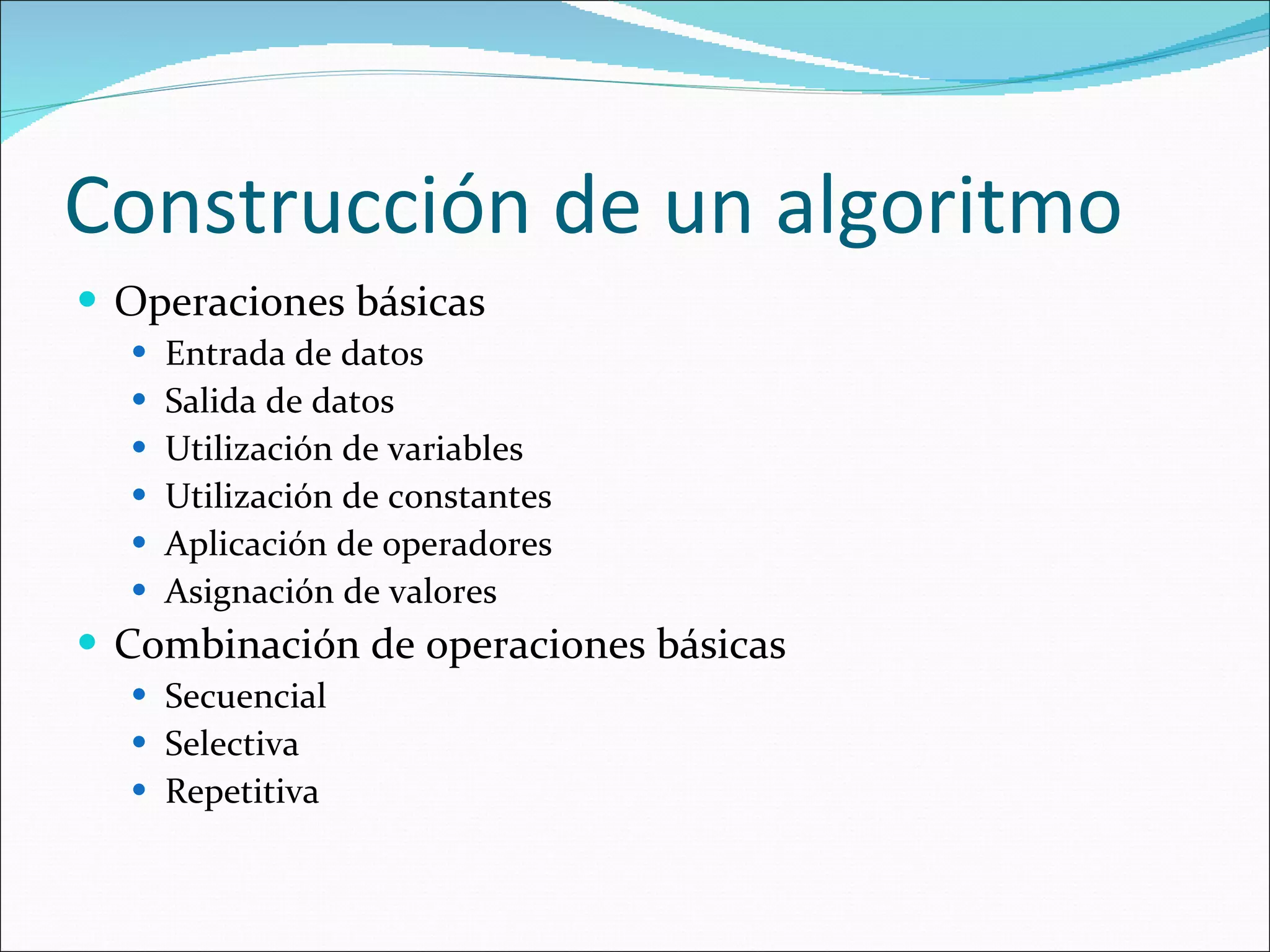 Construcción de un algoritmo Operaciones básicas Entrada de datos Salida de datos Utilización de variables Utilización de constantes Aplicación de operadores Asignación de valores Combinación de operaciones básicas Secuencial Selectiva Repetitiva 