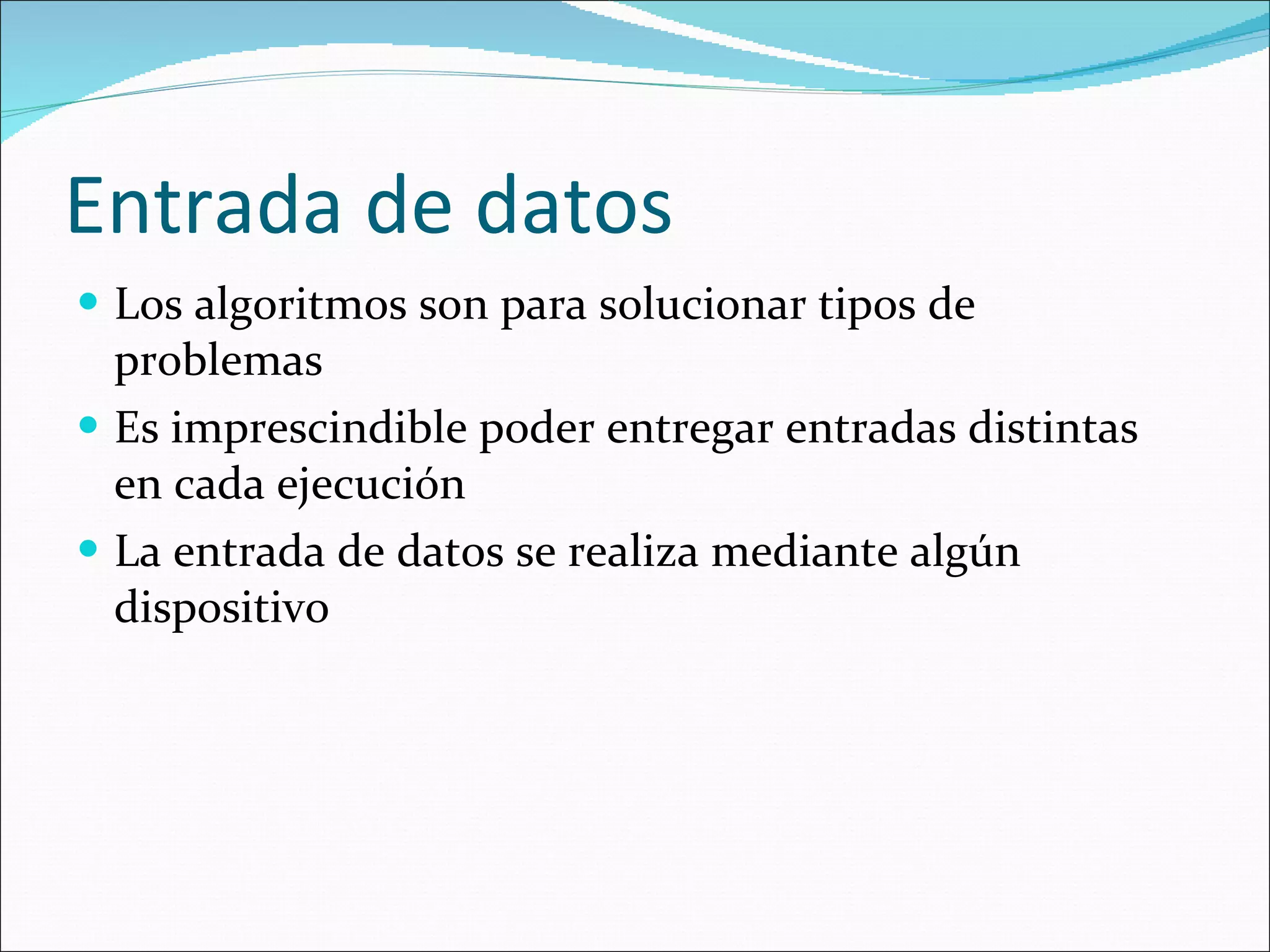 Entrada de datos Los algoritmos son para solucionar tipos de problemas Es imprescindible poder entregar entradas distintas en cada ejecución La entrada de datos se realiza mediante algún dispositivo 