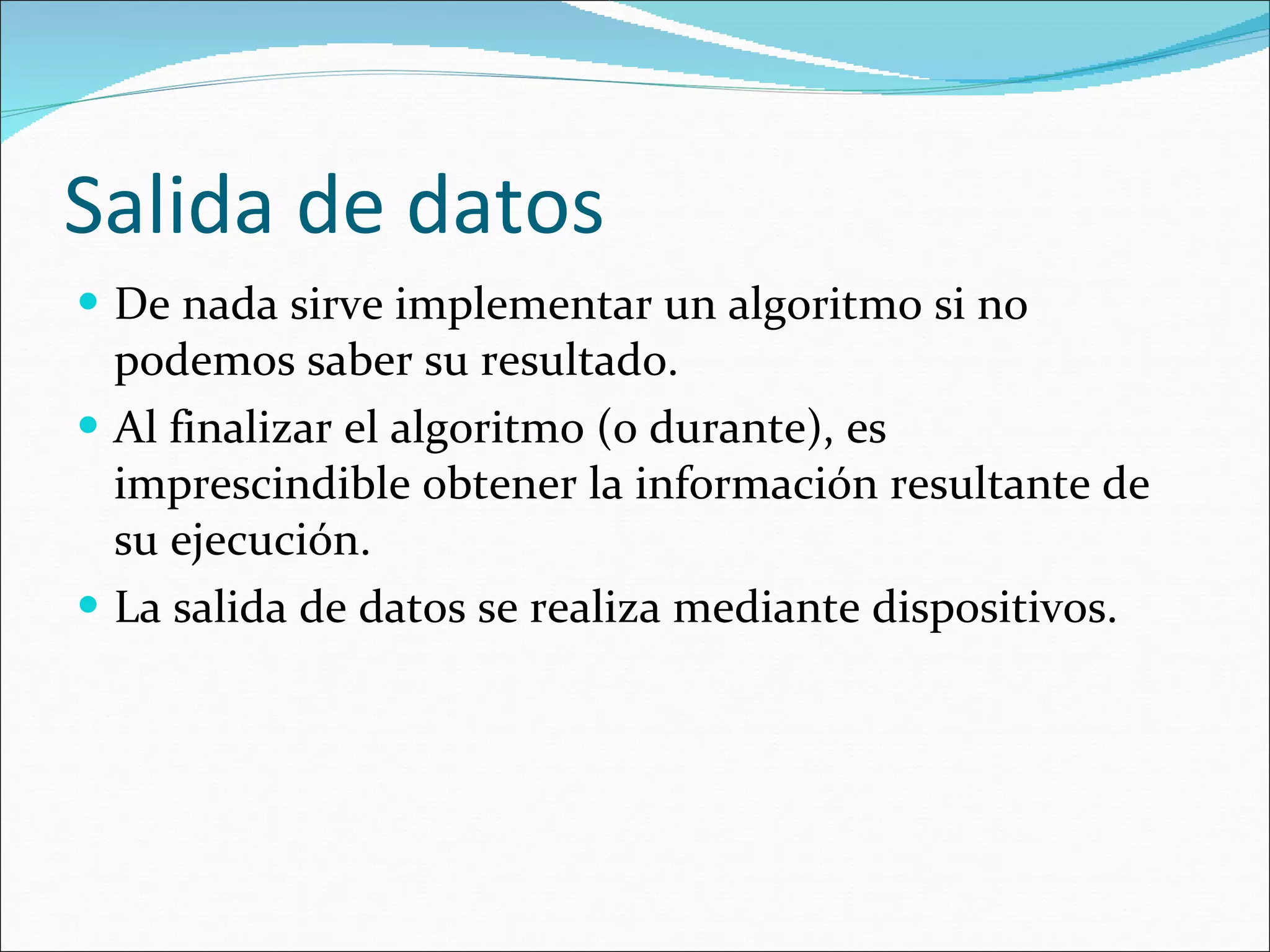 Salida de datos De nada sirve implementar un algoritmo si no podemos saber su resultado. Al finalizar el algoritmo (o durante), es imprescindible obtener la información resultante de su ejecución. La salida de datos se realiza mediante dispositivos. 