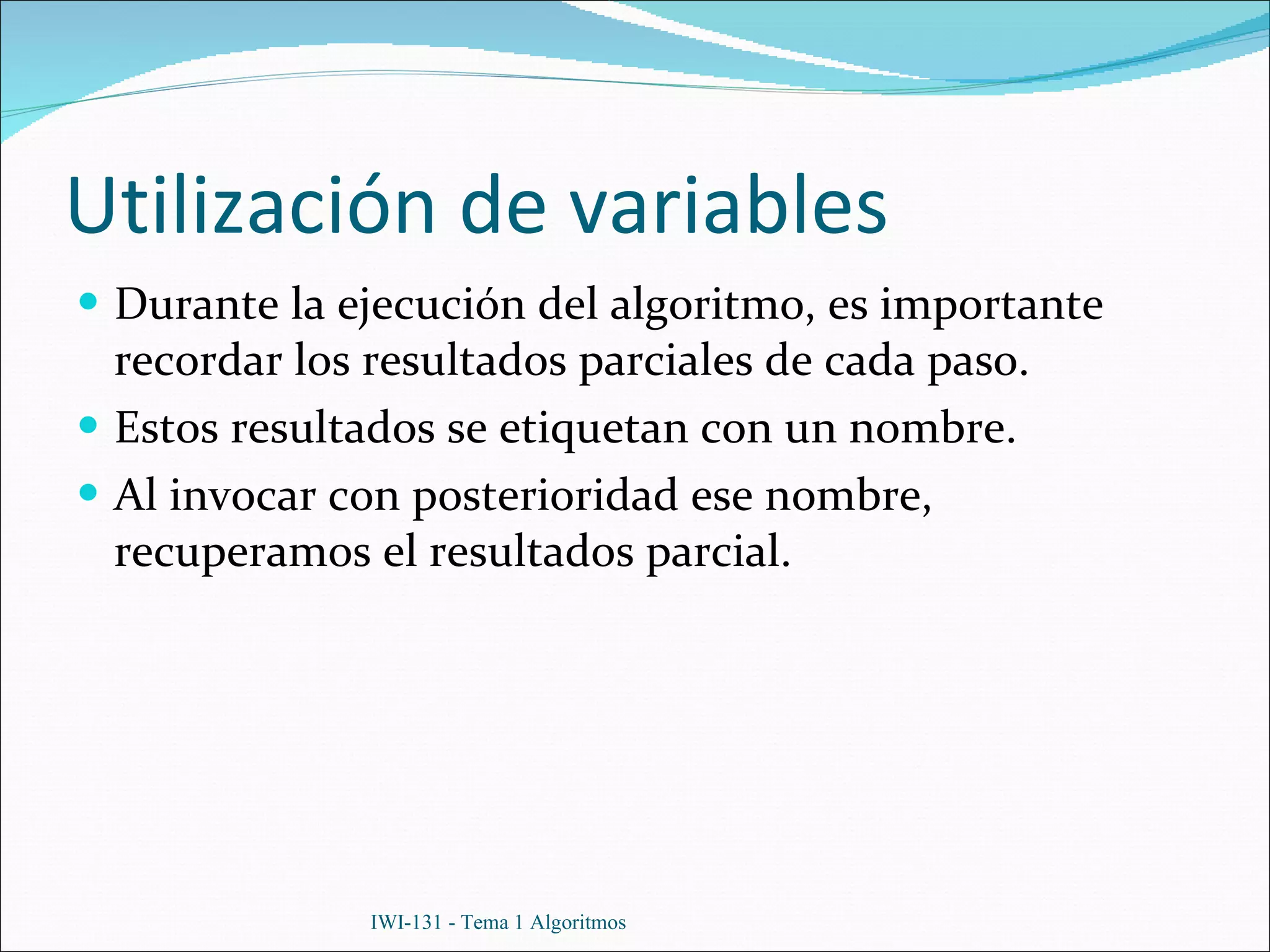 Utilización de variables Durante la ejecución del algoritmo, es importante recordar los resultados parciales de cada paso. Estos resultados se etiquetan con un nombre. Al invocar con posterioridad ese nombre, recuperamos el resultados parcial. IWI-131 - Tema 1 Algoritmos 