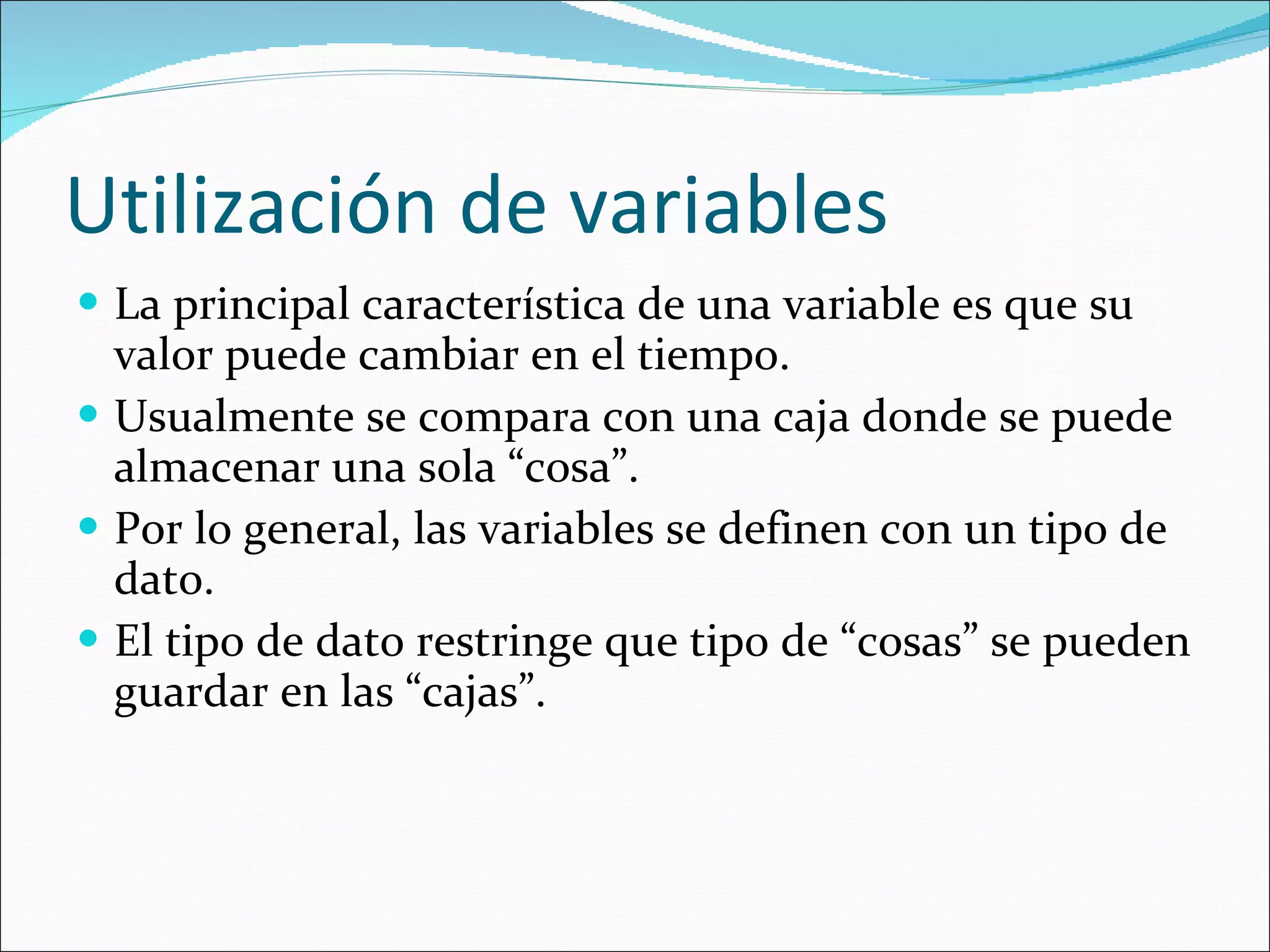 Utilización de variables La principal característica de una variable es que su valor puede cambiar en el tiempo. Usualmente se compara con una caja donde se puede almacenar una sola “cosa”. Por lo general, las variables se definen con un tipo de dato. El tipo de dato restringe que tipo de “cosas” se pueden guardar en las “cajas”. 