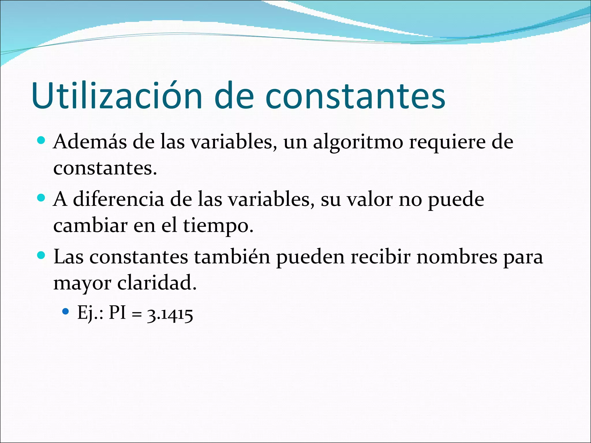 Utilización de constantes Además de las variables, un algoritmo requiere de constantes. A diferencia de las variables, su valor no puede cambiar en el tiempo. Las constantes también pueden recibir nombres para mayor claridad. Ej.: PI = 3.1415 