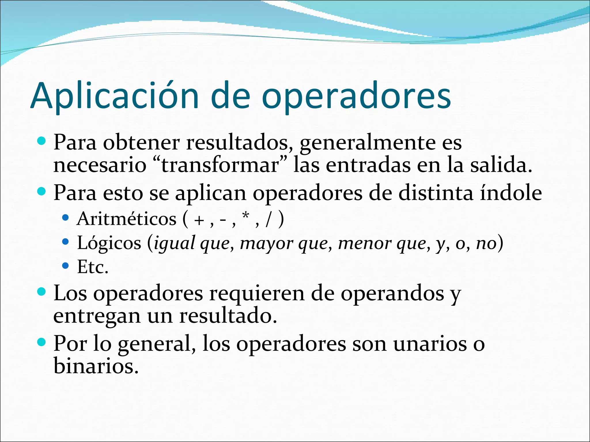 Aplicación de operadores Para obtener resultados, generalmente es necesario “transformar” las entradas en la salida. Para esto se aplican operadores de distinta índole Aritméticos ( + , - , * , / ) Lógicos ( igual que ,  mayor que ,  menor que ,  y ,  o ,  no ) Etc. Los operadores requieren de operandos y entregan un resultado. Por lo general, los operadores son unarios o binarios. 