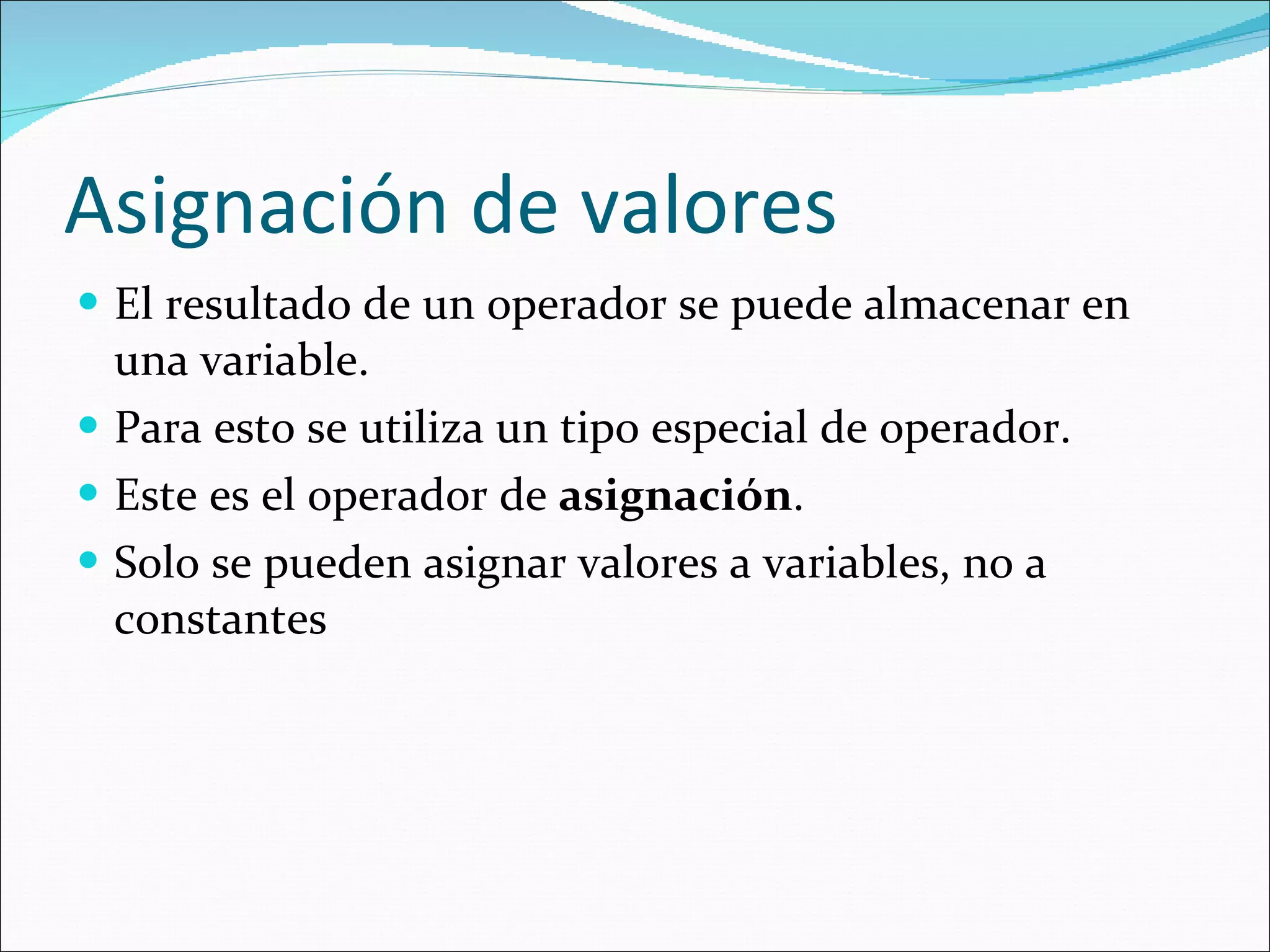 Asignación de valores El resultado de un operador se puede almacenar en una variable. Para esto se utiliza un tipo especial de operador. Este es el operador de  asignación . Solo se pueden asignar valores a variables, no a constantes 