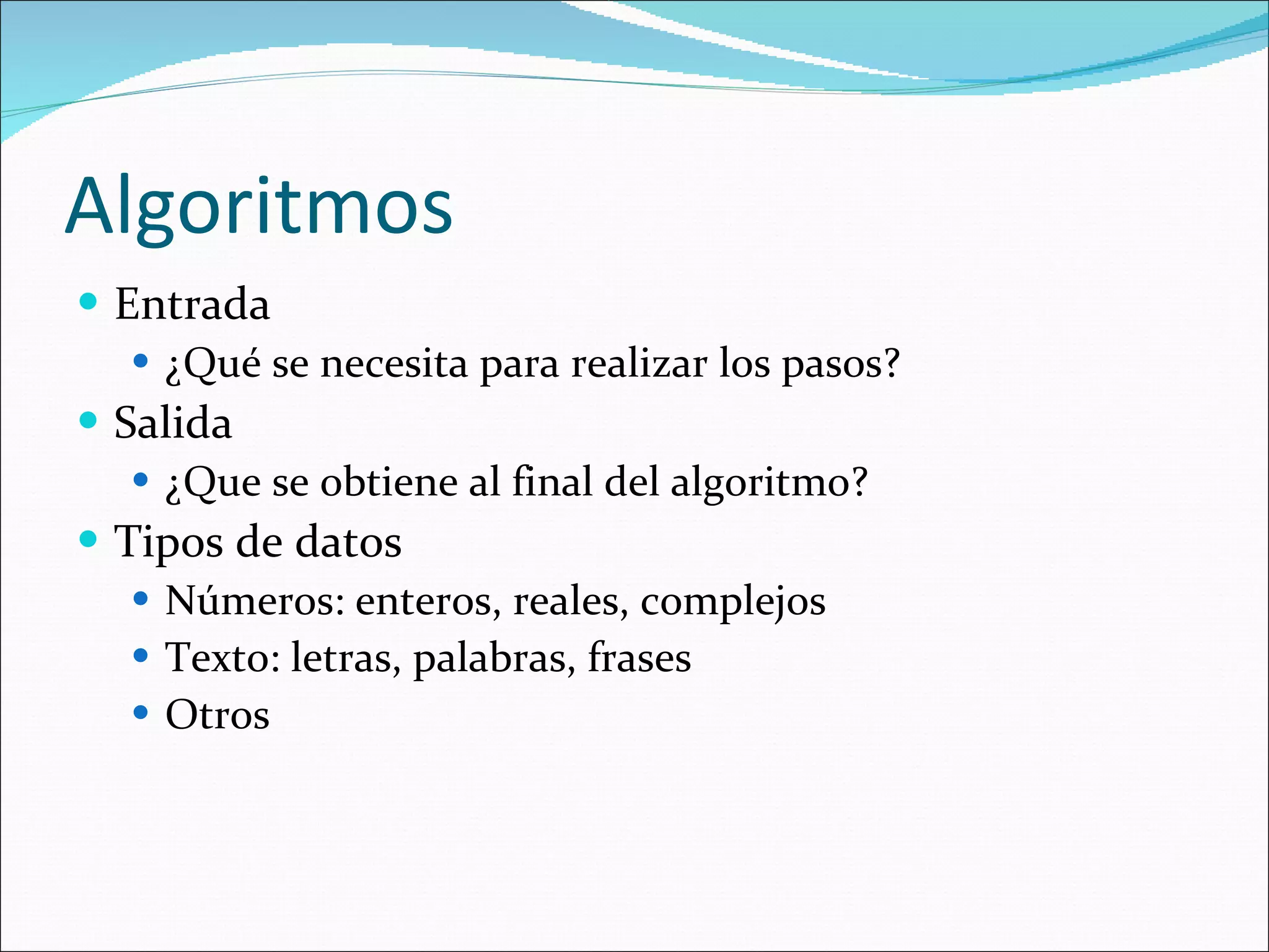 Algoritmos Entrada ¿Qué se necesita para realizar los pasos? Salida ¿Que se obtiene al final del algoritmo? Tipos de datos Números: enteros, reales, complejos Texto: letras, palabras, frases Otros 