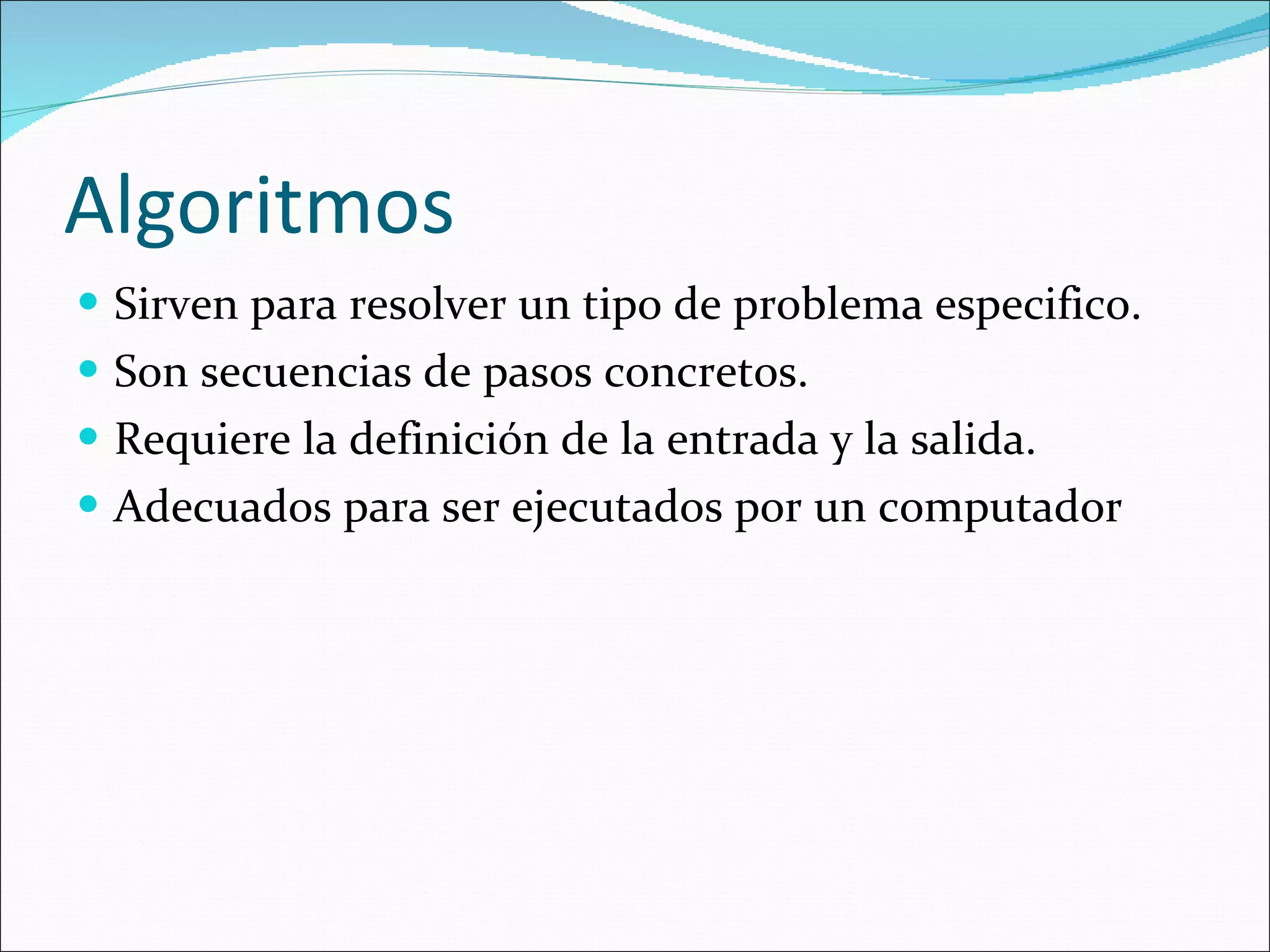 Algoritmos Sirven para resolver un tipo de problema especifico. Son secuencias de pasos concretos. Requiere la definición de la entrada y la salida. Adecuados para ser ejecutados por un computador 