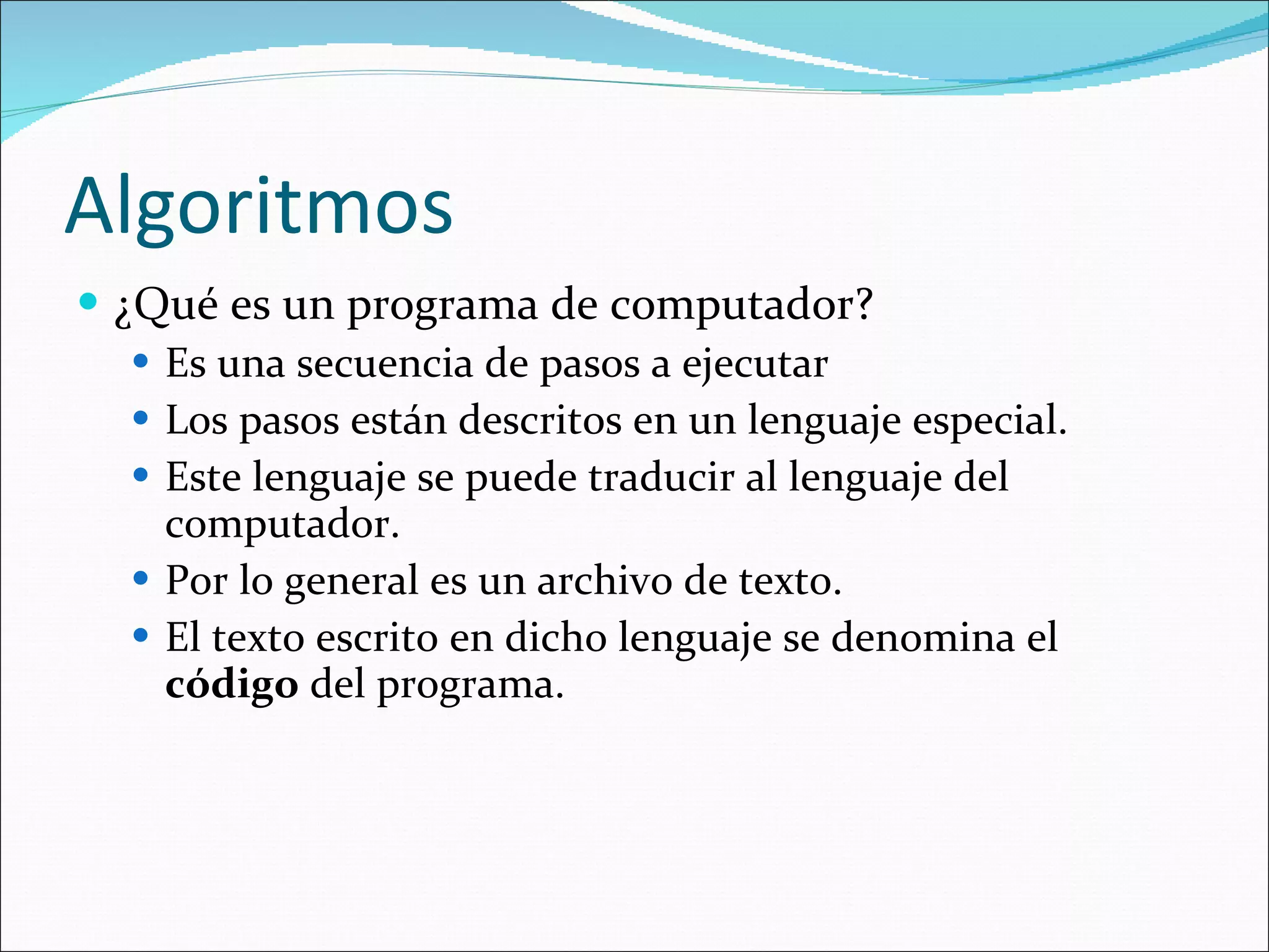 Algoritmos ¿Qué es un programa de computador? Es una secuencia de pasos a ejecutar Los pasos están descritos en un lenguaje especial. Este lenguaje se puede traducir al lenguaje del computador. Por lo general es un archivo de texto. El texto escrito en dicho lenguaje se denomina el  código  del programa. 