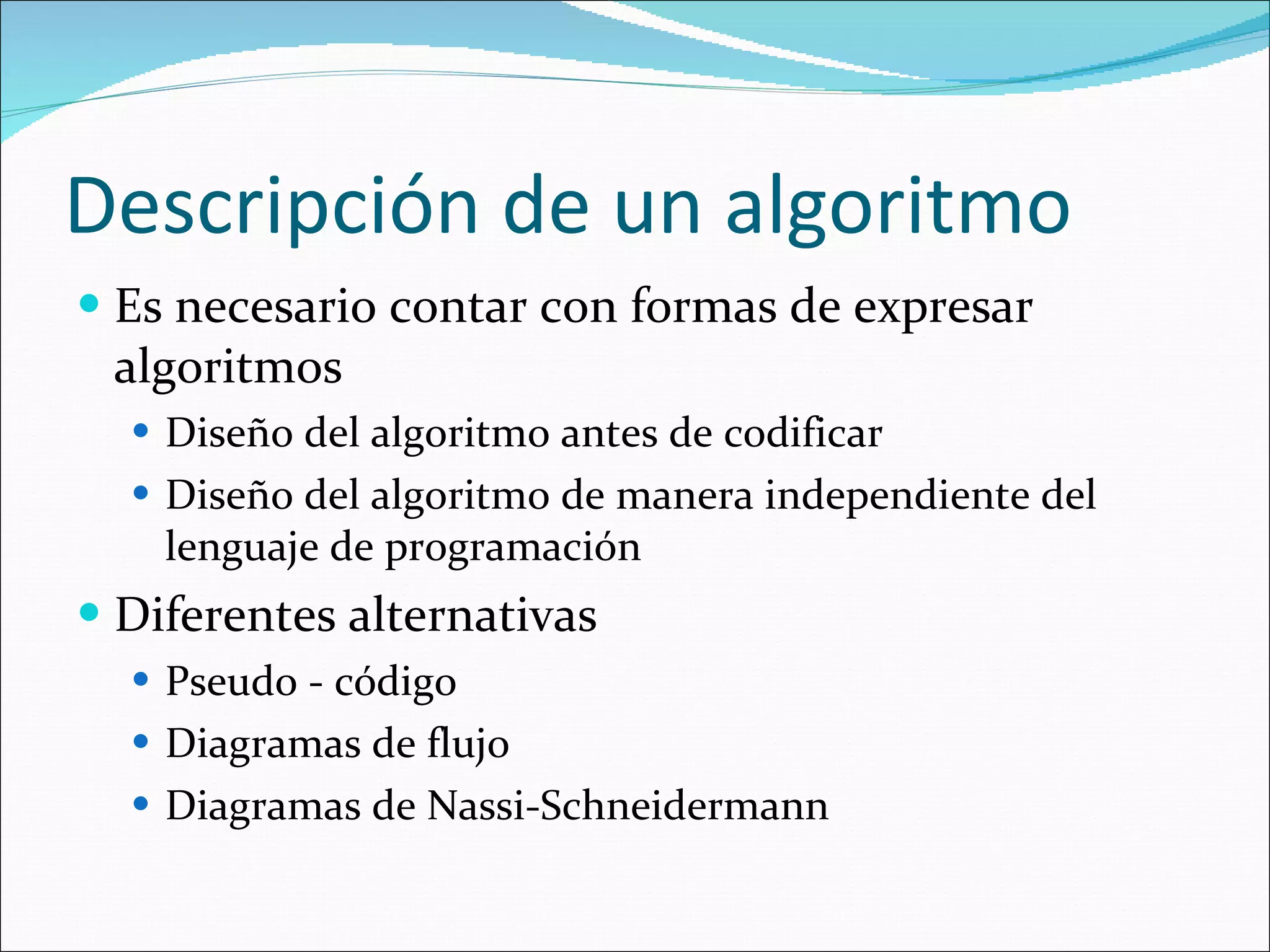 Descripción de un algoritmo Es necesario contar con formas de expresar algoritmos Diseño del algoritmo antes de codificar Diseño del algoritmo de manera independiente del lenguaje de programación Diferentes alternativas Pseudo - código Diagramas de flujo Diagramas de  Nassi-Schneidermann 