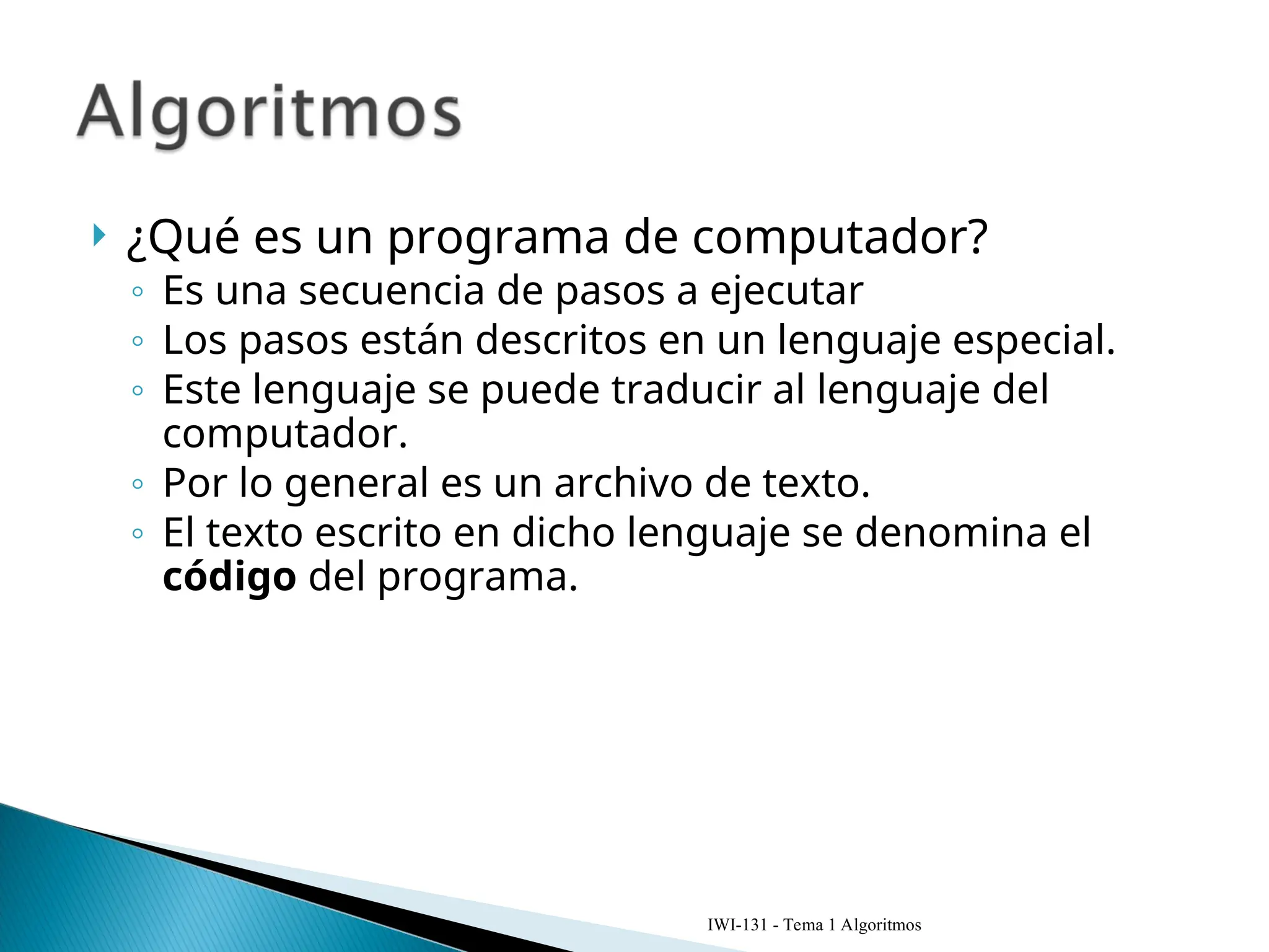  ¿Qué es un programa de computador?
◦ Es una secuencia de pasos a ejecutar
◦ Los pasos están descritos en un lenguaje especial.
◦ Este lenguaje se puede traducir al lenguaje del
computador.
◦ Por lo general es un archivo de texto.
◦ El texto escrito en dicho lenguaje se denomina el
código del programa.
IWI-131 - Tema 1 Algoritmos
 