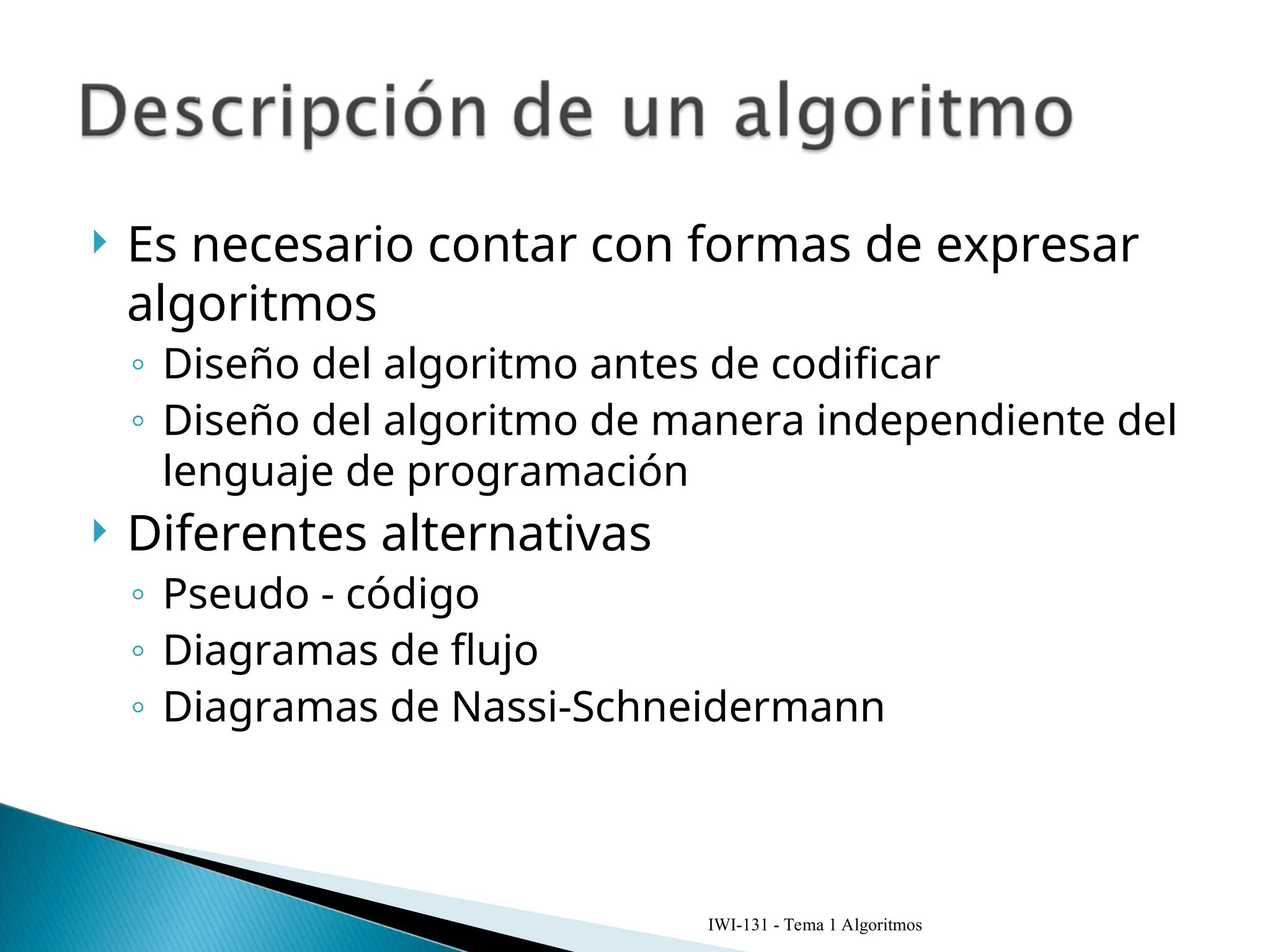  Es necesario contar con formas de expresar
algoritmos
◦ Diseño del algoritmo antes de codificar
◦ Diseño del algoritmo de manera independiente del
lenguaje de programación
 Diferentes alternativas
◦ Pseudo - código
◦ Diagramas de flujo
◦ Diagramas de Nassi-Schneidermann
IWI-131 - Tema 1 Algoritmos
 