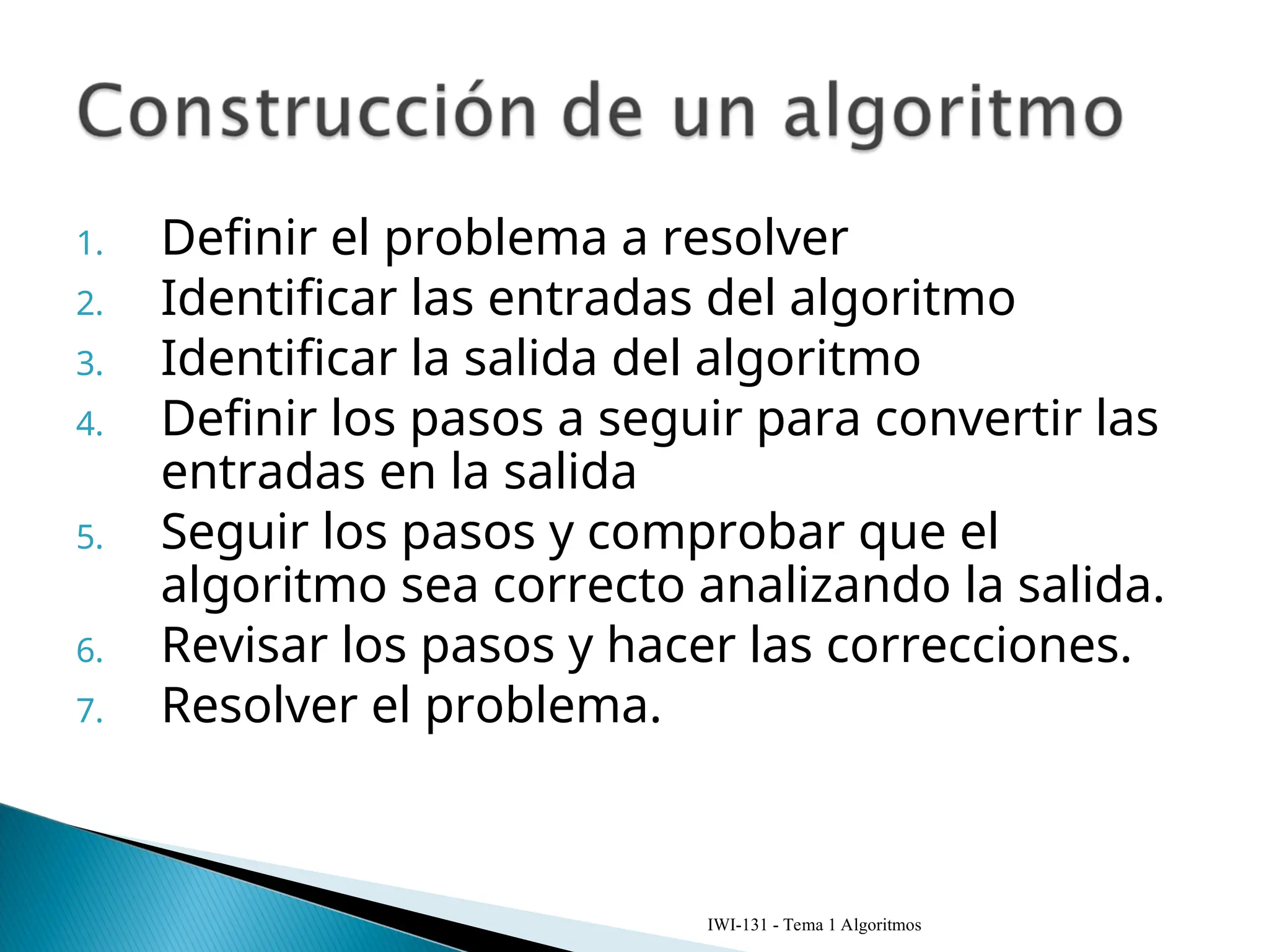1. Definir el problema a resolver
2. Identificar las entradas del algoritmo
3. Identificar la salida del algoritmo
4. Definir los pasos a seguir para convertir las
entradas en la salida
5. Seguir los pasos y comprobar que el
algoritmo sea correcto analizando la salida.
6. Revisar los pasos y hacer las correcciones.
7. Resolver el problema.
IWI-131 - Tema 1 Algoritmos
 