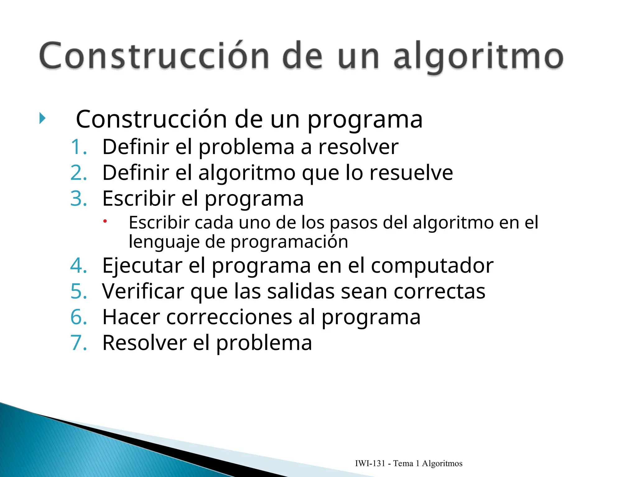  Construcción de un programa
1. Definir el problema a resolver
2. Definir el algoritmo que lo resuelve
3. Escribir el programa
 Escribir cada uno de los pasos del algoritmo en el
lenguaje de programación
4. Ejecutar el programa en el computador
5. Verificar que las salidas sean correctas
6. Hacer correcciones al programa
7. Resolver el problema
IWI-131 - Tema 1 Algoritmos
 