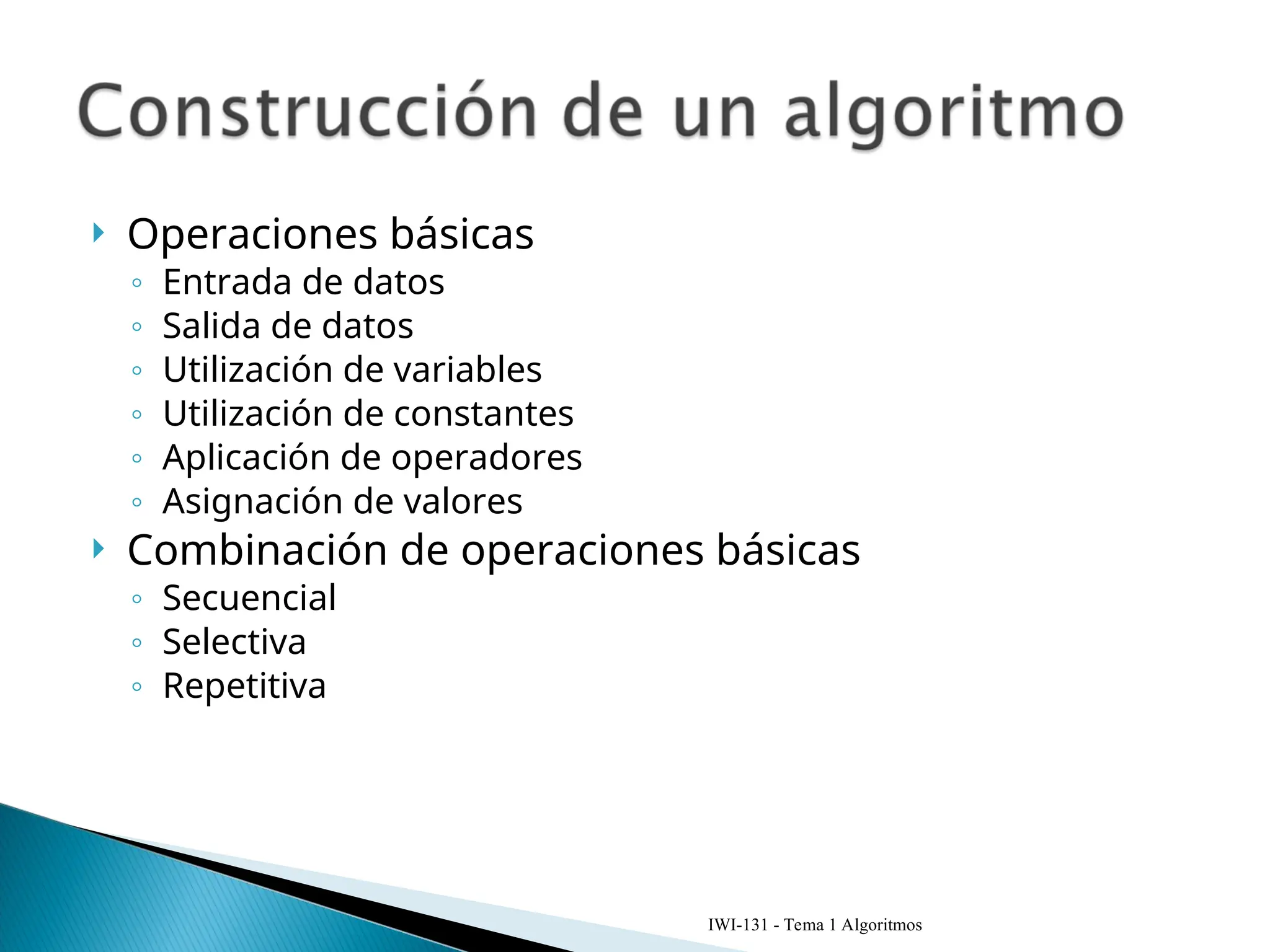  Operaciones básicas
◦ Entrada de datos
◦ Salida de datos
◦ Utilización de variables
◦ Utilización de constantes
◦ Aplicación de operadores
◦ Asignación de valores
 Combinación de operaciones básicas
◦ Secuencial
◦ Selectiva
◦ Repetitiva
IWI-131 - Tema 1 Algoritmos
 