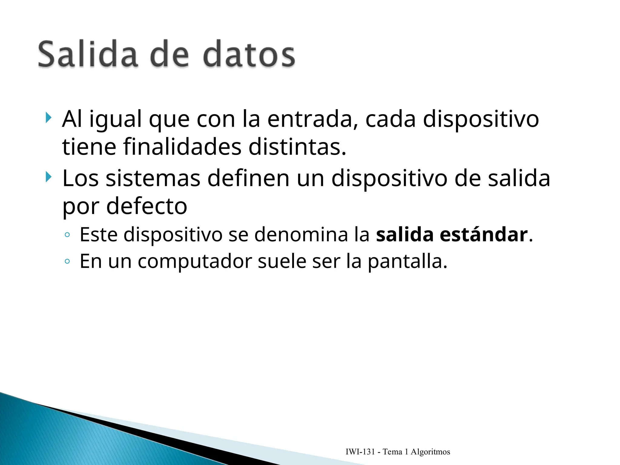  Al igual que con la entrada, cada dispositivo
tiene finalidades distintas.
 Los sistemas definen un dispositivo de salida
por defecto
◦ Este dispositivo se denomina la salida estándar.
◦ En un computador suele ser la pantalla.
IWI-131 - Tema 1 Algoritmos
 