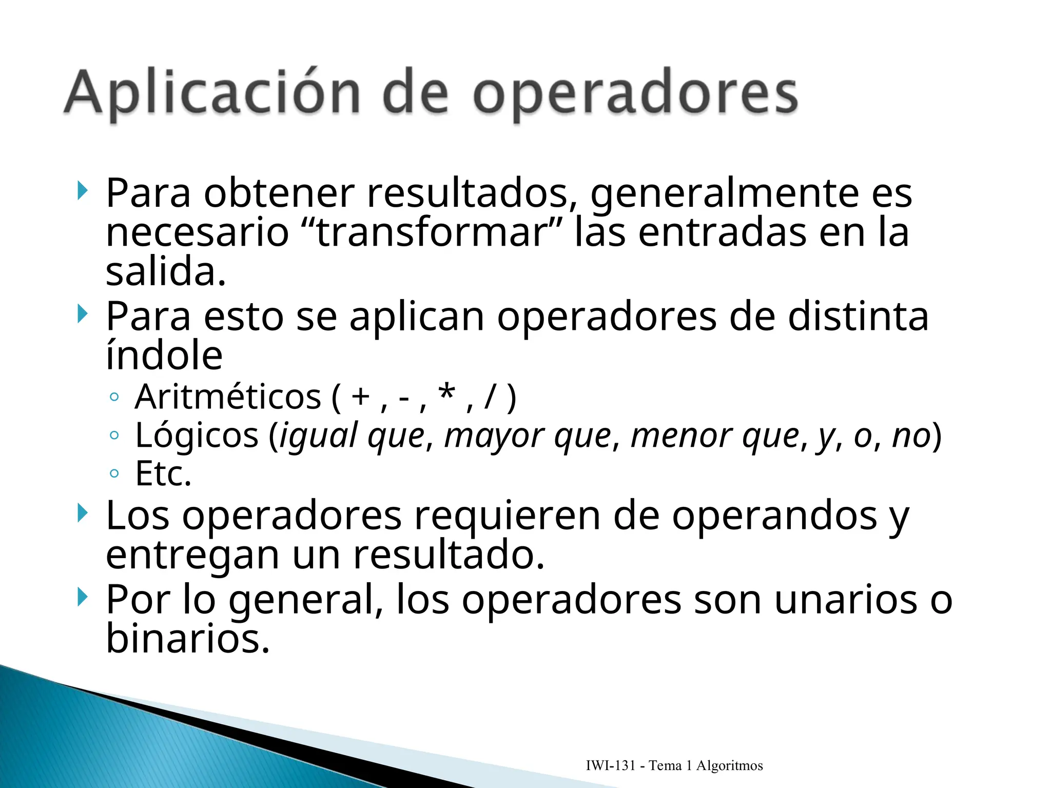  Para obtener resultados, generalmente es
necesario “transformar” las entradas en la
salida.
 Para esto se aplican operadores de distinta
índole
◦ Aritméticos ( + , - , * , / )
◦ Lógicos (igual que, mayor que, menor que, y, o, no)
◦ Etc.
 Los operadores requieren de operandos y
entregan un resultado.
 Por lo general, los operadores son unarios o
binarios.
IWI-131 - Tema 1 Algoritmos
 