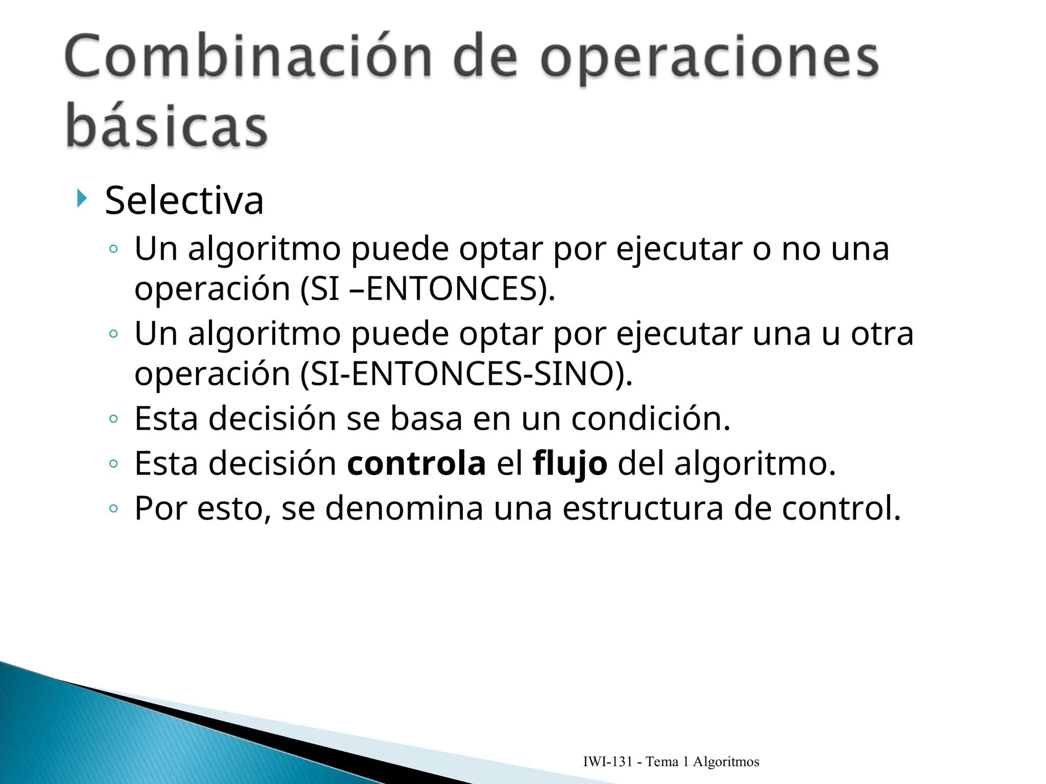  Selectiva
◦ Un algoritmo puede optar por ejecutar o no una
operación (SI –ENTONCES).
◦ Un algoritmo puede optar por ejecutar una u otra
operación (SI-ENTONCES-SINO).
◦ Esta decisión se basa en un condición.
◦ Esta decisión controla el flujo del algoritmo.
◦ Por esto, se denomina una estructura de control.
IWI-131 - Tema 1 Algoritmos
 