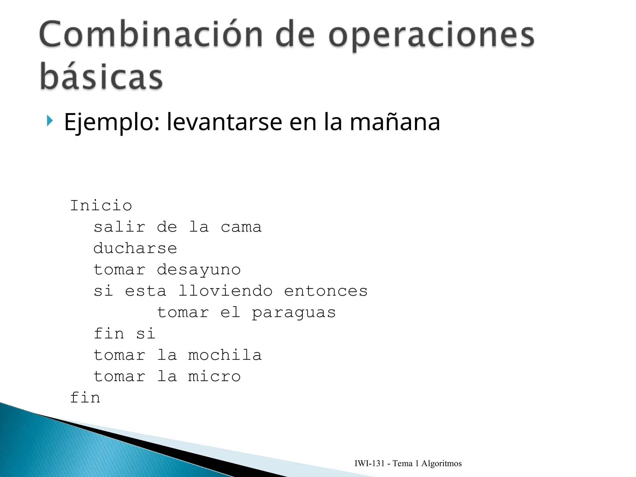  Ejemplo: levantarse en la mañana
IWI-131 - Tema 1 Algoritmos
Inicio
salir de la cama
ducharse
tomar desayuno
si esta lloviendo entonces
tomar el paraguas
fin si
tomar la mochila
tomar la micro
fin
 