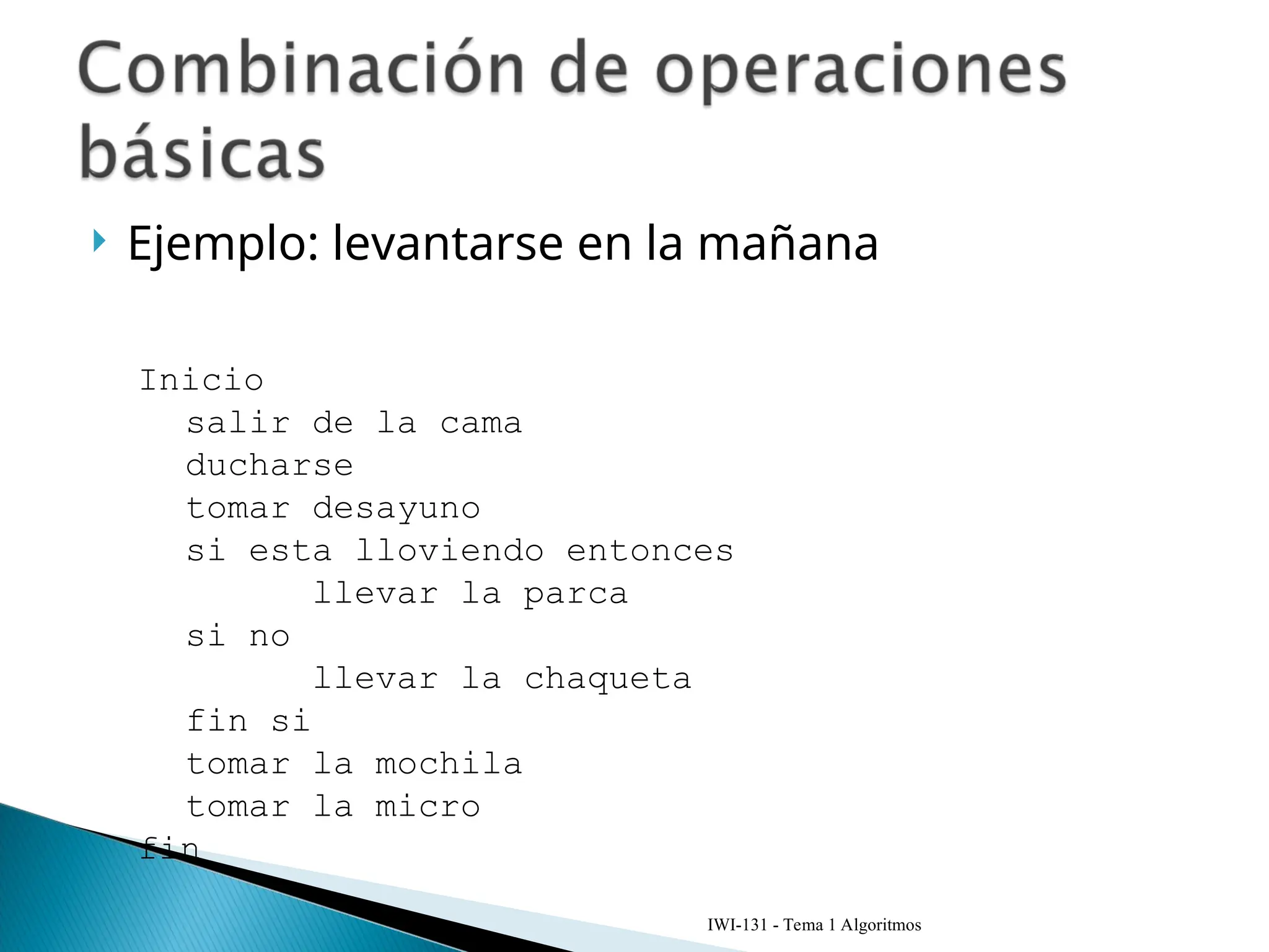  Ejemplo: levantarse en la mañana
IWI-131 - Tema 1 Algoritmos
Inicio
salir de la cama
ducharse
tomar desayuno
si esta lloviendo entonces
llevar la parca
si no
llevar la chaqueta
fin si
tomar la mochila
tomar la micro
fin
 