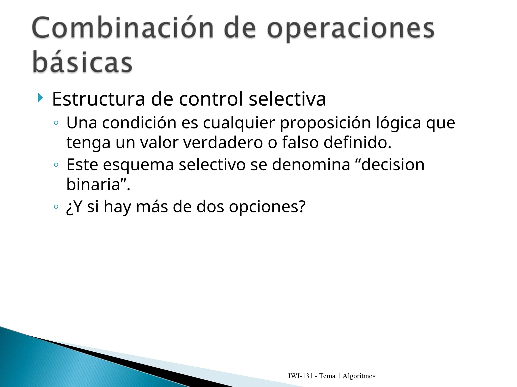  Estructura de control selectiva
◦ Una condición es cualquier proposición lógica que
tenga un valor verdadero o falso definido.
◦ Este esquema selectivo se denomina “decision
binaria”.
◦ ¿Y si hay más de dos opciones?
IWI-131 - Tema 1 Algoritmos
 