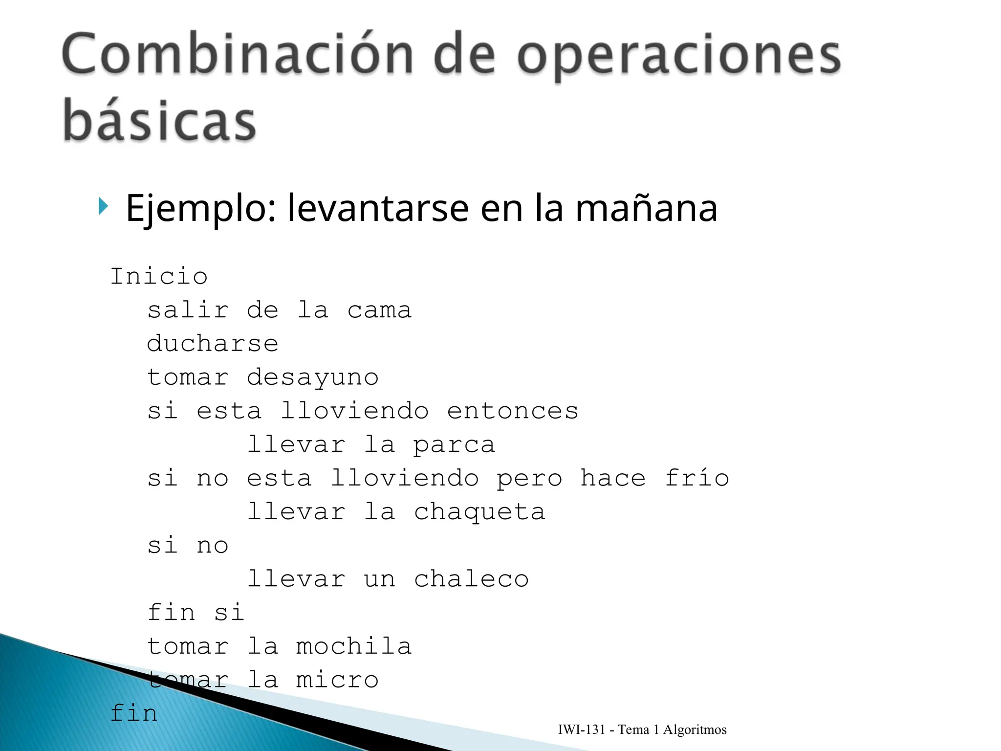  Ejemplo: levantarse en la mañana
IWI-131 - Tema 1 Algoritmos
Inicio
salir de la cama
ducharse
tomar desayuno
si esta lloviendo entonces
llevar la parca
si no esta lloviendo pero hace frío
llevar la chaqueta
si no
llevar un chaleco
fin si
tomar la mochila
tomar la micro
fin
 
