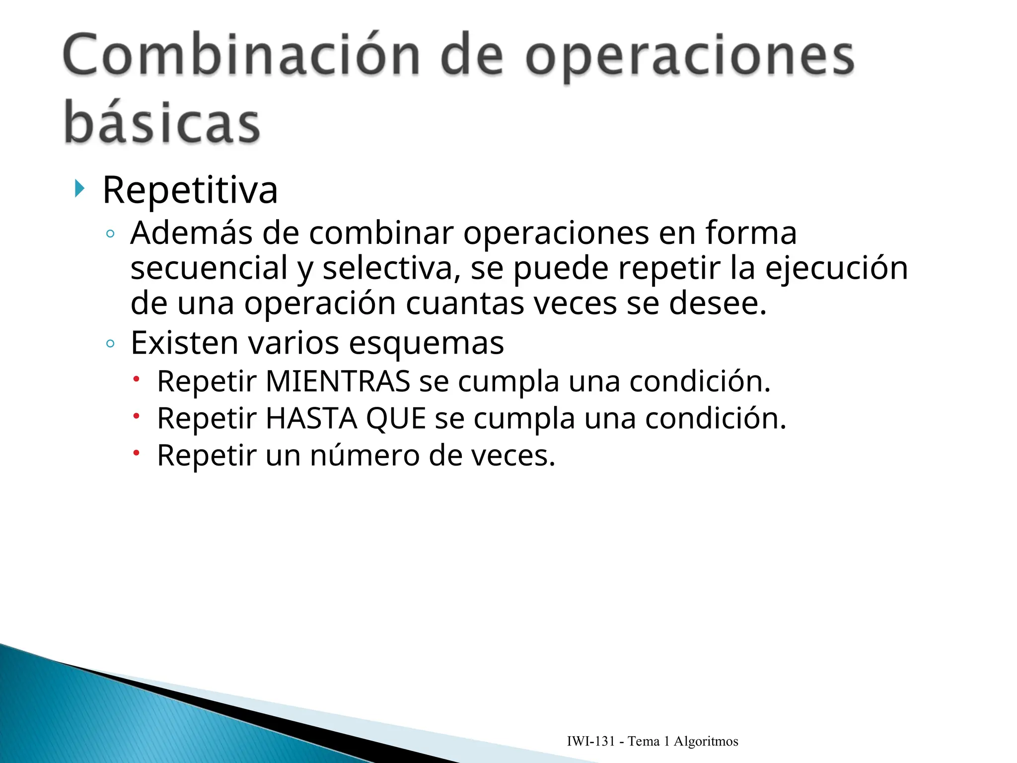  Repetitiva
◦ Además de combinar operaciones en forma
secuencial y selectiva, se puede repetir la ejecución
de una operación cuantas veces se desee.
◦ Existen varios esquemas
 Repetir MIENTRAS se cumpla una condición.
 Repetir HASTA QUE se cumpla una condición.
 Repetir un número de veces.
IWI-131 - Tema 1 Algoritmos
 