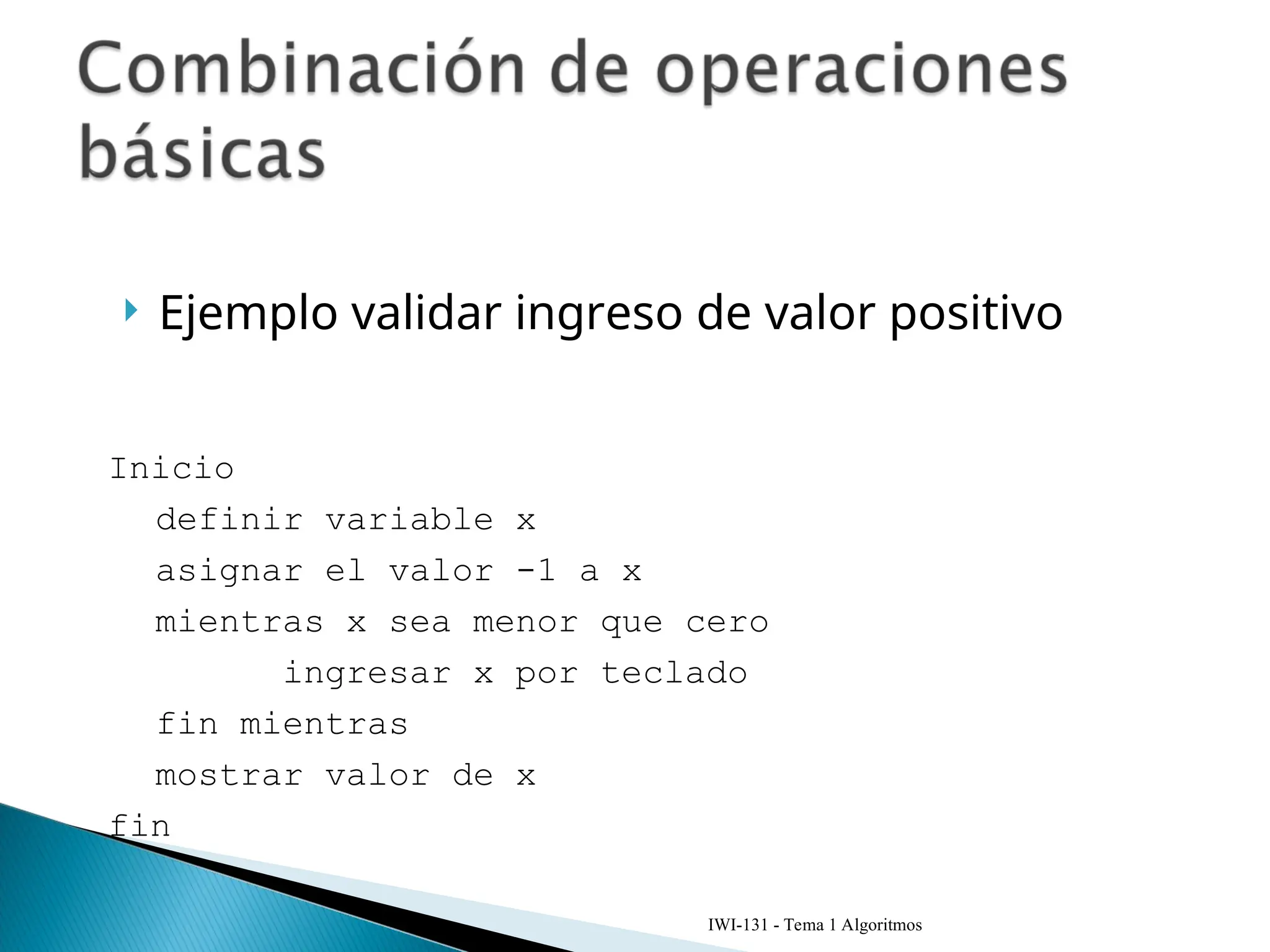 Ejemplo validar ingreso de valor positivo
IWI-131 - Tema 1 Algoritmos
Inicio
definir variable x
asignar el valor -1 a x
mientras x sea menor que cero
ingresar x por teclado
fin mientras
mostrar valor de x
fin
 