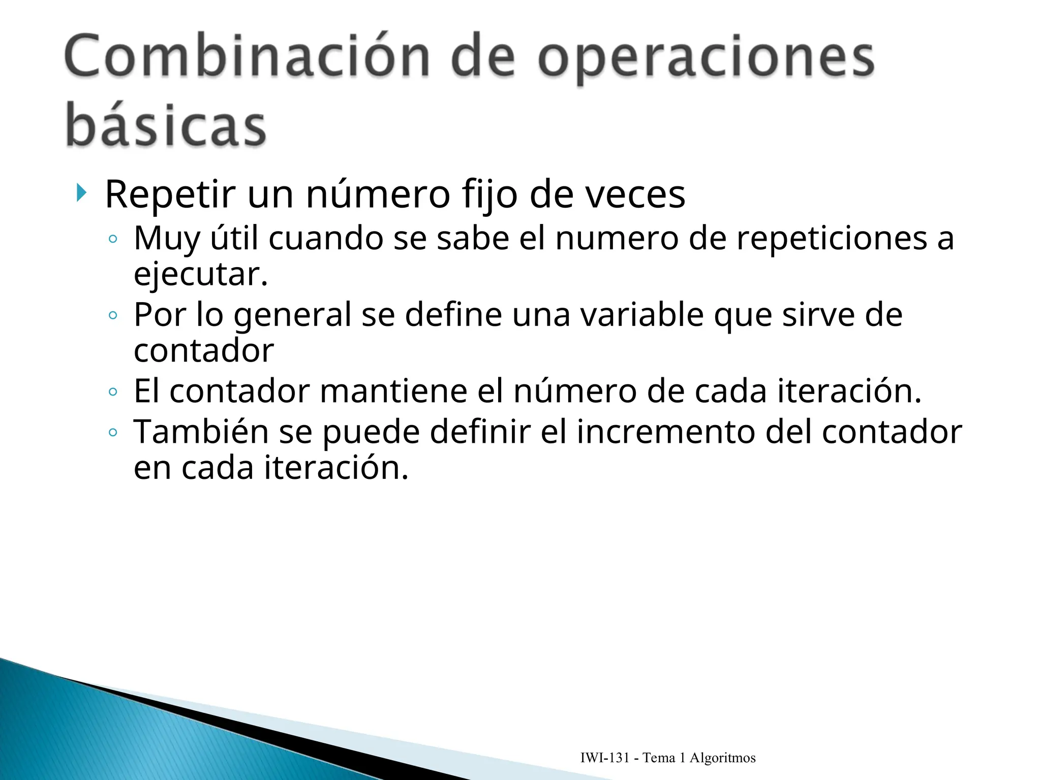  Repetir un número fijo de veces
◦ Muy útil cuando se sabe el numero de repeticiones a
ejecutar.
◦ Por lo general se define una variable que sirve de
contador
◦ El contador mantiene el número de cada iteración.
◦ También se puede definir el incremento del contador
en cada iteración.
IWI-131 - Tema 1 Algoritmos
 