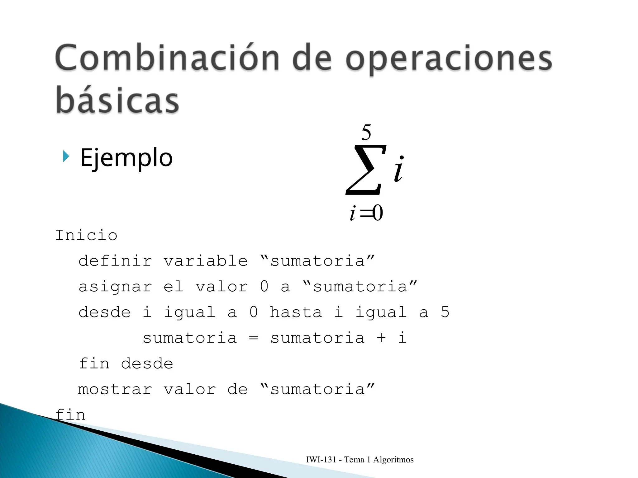  Ejemplo


5
0
i
i
IWI-131 - Tema 1 Algoritmos
Inicio
definir variable “sumatoria”
asignar el valor 0 a “sumatoria”
desde i igual a 0 hasta i igual a 5
sumatoria = sumatoria + i
fin desde
mostrar valor de “sumatoria”
fin
 
