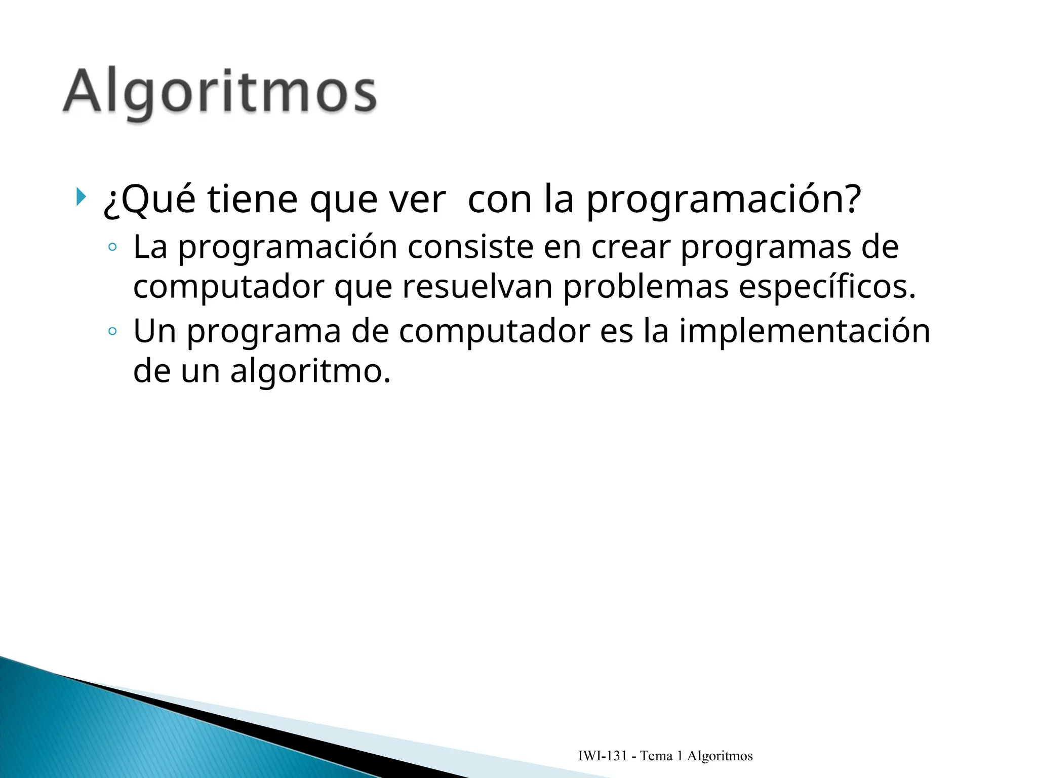  ¿Qué tiene que ver con la programación?
◦ La programación consiste en crear programas de
computador que resuelvan problemas específicos.
◦ Un programa de computador es la implementación
de un algoritmo.
IWI-131 - Tema 1 Algoritmos
 