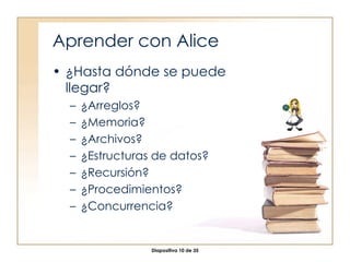 Aprender con Alice ¿Hasta dónde se puede llegar? ¿Arreglos? ¿Memoria? ¿Archivos? ¿Estructuras de datos? ¿Recursión? ¿Procedimientos? ¿Concurrencia? 