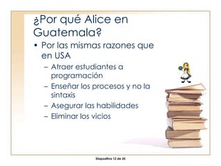 ¿Por qué Alice en Guatemala? Por las mismas razones que en USA Atraer estudiantes a programación Enseñar los procesos y no la sintaxis Asegurar las habilidades Eliminar los vicios 