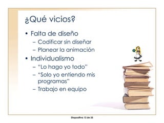 ¿Qué vicios? Falta de diseño Codificar sin diseñar Planear la animación Individualismo “ Lo hago yo todo” “ Solo yo entiendo mis programas” Trabajo en equipo 