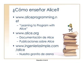 ¿Cómo enseñar Alice? www.aliceprogramming.net “ Learning to Program with Alice” www.alice.org Documentación de Alice Publicaciones sobre Alice www.ingenieriasimple.com/alice Nuestro granito de arena 