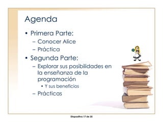 Agenda Primera Parte: Conocer Alice Práctica Segunda Parte: Explorar sus posibilidades en la enseñanza de la programación Y sus beneficios Prácticas 