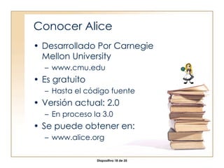 Conocer Alice Desarrollado Por Carnegie Mellon University www.cmu.edu Es gratuito Hasta el  código fuente Versión actual: 2.0 En proceso la 3.0 Se puede obtener en: www.alice.org 