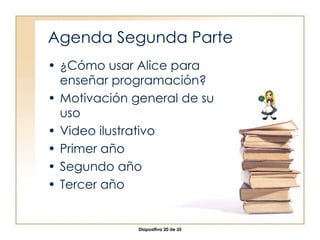Agenda Segunda Parte ¿Cómo usar Alice para enseñar programación? Motivación general de su uso Video ilustrativo Primer año Segundo año Tercer año 