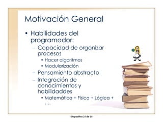 Motivación General Habilidades del programador: Capacidad de organizar procesos Hacer algoritmos Modularización Pensamiento abstracto Integración de conocimientos y habilidaddes Matemática + Física + Lógica + …. 