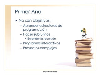 Primer Año No son objetivos: Aprender estructuras de programación Hacer subrutinas Entender la recursión Programas interactivos Proyectos complejos 